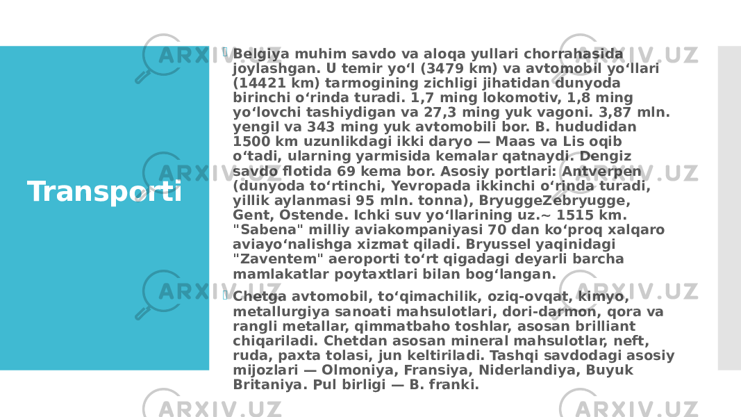 Transporti  Belgiya muhim savdo va aloqa yullari chorrahasida joylashgan. U temir yoʻl (3479 km) va avtomobil yoʻllari (14421 km) tarmogining zichligi jihatidan dunyoda birinchi oʻrinda turadi. 1,7 ming lokomotiv, 1,8 ming yoʻlovchi tashiydigan va 27,3 ming yuk vagoni. 3,87 mln. yengil va 343 ming yuk avtomobili bor. B. hududidan 1500 km uzunlikdagi ikki daryo — Maas va Lis oqib oʻtadi, ularning yarmisida kemalar qatnaydi. Dengiz savdo flotida 69 kema bor. Asosiy portlari: Antverpen (dunyoda toʻrtinchi, Yevropada ikkinchi oʻrinda turadi, yillik aylanmasi 95 mln. tonna), BryuggeZebryugge, Gent, Ostende. Ichki suv yoʻllarining uz.~ 1515 km. &#34;Sabena&#34; milliy aviakompaniyasi 70 dan koʻproq xalqaro aviayoʻnalishga xizmat qiladi. Bryussel yaqinidagi &#34;Zaventem&#34; aeroporti toʻrt qigadagi deyarli barcha mamlakatlar poytaxtlari bilan bogʻlangan.  Chetga avtomobil, toʻqimachilik, oziq-ovqat, kimyo, metallurgiya sanoati mahsulotlari, dori-darmon, qora va rangli metallar, qimmatbaho toshlar, asosan brilliant chiqariladi. Chetdan asosan mineral mahsulotlar, neft, ruda, paxta tolasi, jun keltiriladi. Tashqi savdodagi asosiy mijozlari — Olmoniya, Fransiya, Niderlandiya, Buyuk Britaniya. Pul birligi — B. franki. 