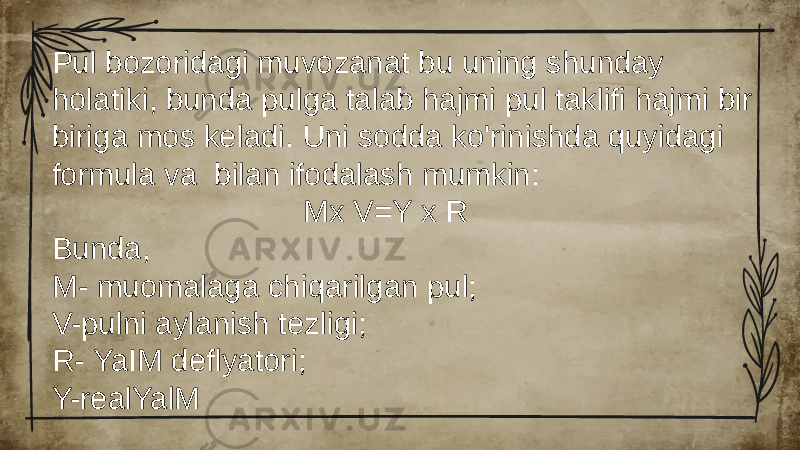 Pul bozoridagi muvozanat bu uning shunday holatiki, bunda pulga talab hajmi pul taklifi hajmi bir biriga mos keladi. Uni sodda ko&#39;rinishda quyidagi formula va bilan ifodalash mumkin: Mx V=Y x R Bunda, M- muomalaga chiqarilgan pul; V-pulni aylanish tezligi; R- YaIM deflyatori; Y-realYalM 