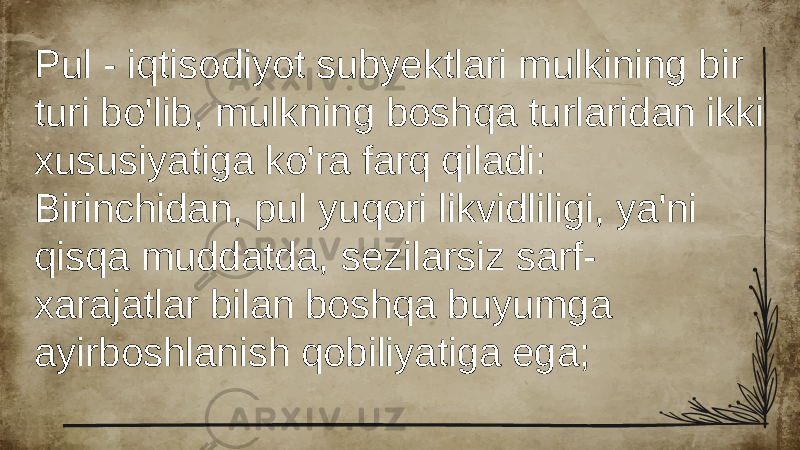 Pul - iqtisodiyot subyektlari mulkining bir turi bo&#39;lib, mulkning boshqa turlaridan ikki xususiyatiga ko&#39;ra farq qiladi: Birinchidan, pul yuqori likvidliligi, ya&#39;ni qisqa muddatda, sezilarsiz sarf- xarajatlar bilan boshqa buyumga ayirboshlanish qobiliyatiga ega; 