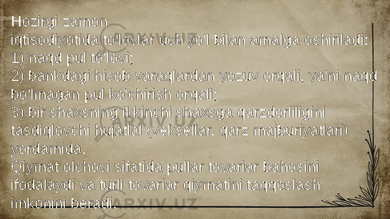 Hozirgi zamon iqtisodiyotida to&#39;lovlar uch yo&#39;l bilan amalga oshiriladi: 1) naqd pul to&#39;lovi; 2) bankdagi hisob varaqlardan yozuv orqali, ya&#39;ni naqd bo&#39;lmagan pul ko&#39;chirish orqali; 3) bir shaxsning ikkinchi shaxsga qarzdorliligini tasdiqlovchi hujatlal (veksellar. qarz majburiyatlari) yordamida. Qiymat olchovi sifatida pullar tovariar bahosini ifodalaydi va turli tovariar qiymatini taqqoslash imkonini beradi. 