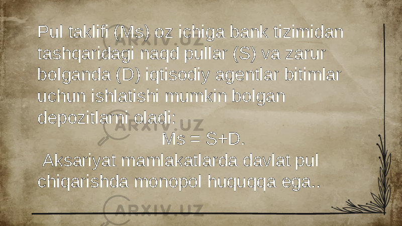 Pul taklifi (Ms) oz ichiga bank tizimidan tashqaridagi naqd pullar (S) va zarur bolganda (D) iqtisodiy agentlar bitimlar uchun ishlatishi mumkin bolgan depozitlarni oladi: Ms = S+D. Aksariyat mamlakatlarda davlat pul chiqarishda monopol huquqqa ega.. 