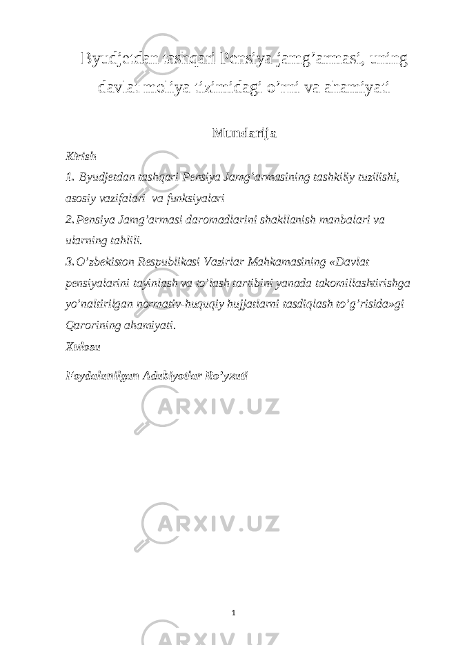 Byudjetdan tashqari Pensiya jamg’armasi, uning davlat moliya tizimidagi o’rni va ahamiyati Mundarija Kirish 1. Byudjetdan tashqari Pensiya Jamg’armasining tashkiliy tuzilishi, asosiy vazifalari va funksiyalari 2. Pensiya Jamg’armasi daromadlarini shakllanish manbalari va ularning tahlili. 3. O’zbekiston Respublikasi Vazirlar Mahkamasining «Davlat pensiyalarini tayinlash va to’lash tartibini yanada takomillashtirishga yo’naltirilgan normativ-huquqiy hujjatlarni tasdiqlash to’g’risida»gi Qarorining ahamiyati. Xulosa Foydalanilgan Adabiyotlar Ro’yxati 1 