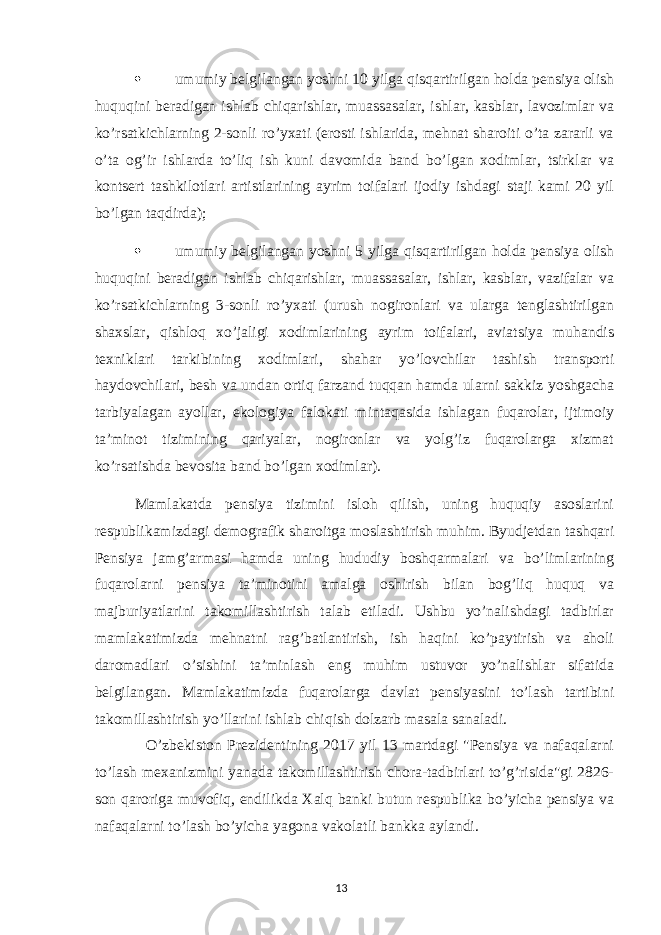  umumiy belgilangan yoshni 10 yilga qisqartirilgan holda pensiya olish huquqini beradigan ishlab chiqarishlar, muassasalar, ishlar, kasblar, lavozimlar va ko’rsatkichlarning 2-sonli ro’yxati (erosti ishlarida, mehnat sharoiti o’ta zararli va o’ta og’ir ishlarda to’liq ish kuni davomida band bo’lgan xodimlar, tsirklar va kontsert tashkilotlari artistlarining ayrim toifalari ijodiy ishdagi staji kami 20 yil bo’lgan taqdirda);  umumiy belgilangan yoshni 5 yilga qisqartirilgan holda pensiya olish huquqini beradigan ishlab chiqarishlar, muassasalar, ishlar, kasblar, vazifalar va ko’rsatkichlarning 3-sonli ro’yxati (urush nogironlari va ularga tenglashtirilgan shaxslar, qishloq xo’jaligi xodimlarining ayrim toifalari, aviatsiya muhandis texniklari tarkibining xodimlari, shahar yo’lovchilar tashish transporti haydovchilari, besh va undan ortiq farzand tuqqan hamda ularni sakkiz yoshgacha tarbiyalagan ayollar, ekologiya falokati mintaqasida ishlagan fuqarolar, ijtimoiy ta’minot tizimining qariyalar, nogironlar va yolg’iz fuqarolarga xizmat ko’rsatishda bevosita band bo’lgan xodimlar). Mamlakatda pensiya tizimini isloh qilish, uning huquqiy asoslarini respublikamizdagi demografik sharoitga moslashtirish muhim. Byudjetdan tashqari Pensiya jamg’armasi hamda uning hududiy boshqarmalari va bo’limlarining fuqarolarni pensiya ta’minotini amalga oshirish bilan bog’liq huquq va majburiyatlarini takomillashtirish talab etiladi. Ushbu yo’nalishdagi tadbirlar mamlakatimizda mehnatni rag’batlantirish, ish haqini ko’paytirish va aholi daromadlari o’sishini ta’minlash eng muhim ustuvor yo’nalishlar sifatida belgilangan. Mamlakatimizda fuqarolarga davlat pensiyasini to’lash tartibini takomillashtirish yo’llarini ishlab chiqish dolzarb masala sanaladi. O’zbekiston Prezidentining 2017 yil 13 martdagi &#34;Pensiya va nafaqalarni to’lash mexanizmini yanada takomillashtirish chora-tadbirlari to’g’risida&#34;gi 2826- son qaroriga muvofiq, endilikda Xalq banki butun respublika bo’yicha pensiya va nafaqalarni to’lash bo’yicha yagona vakolatli bankka aylandi. 13 