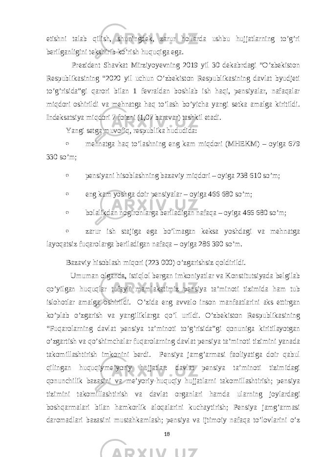 etishni talab qilish, shuningdek, zarur hollarda ushbu hujjatlarning to’g’ri berilganligini tekshirib ko’rish huquqiga ega. Prezident Shavkat Mirziyoyevning 2019 yil 30 dekabrdagi “O’zbekiston Respublikasining “2020 yil uchun O’zbekiston Respublikasining davlat byudjeti to’g’risida”gi qarori bilan 1 fevraldan boshlab ish haqi, pensiyalar, nafaqalar miqdori oshirildi va mehnatga haq to’lash bo’yicha yangi setka amalga kiritildi. Indeksatsiya miqdori 7 foizni (1,07 baravar) tashkil etadi. Yangi setga muvofiq, respublika hududida:  mehnatga haq to’lashning eng kam miqdori (MHEKM) – oyiga 679 330 so’m;  pensiyani hisoblashning bazaviy miqdori – oyiga 238 610 so’m;  eng kam yoshga doir pensiyalar – oyiga 466 680 so’m;  bolalikdan nogironlarga beriladigan nafaqa – oyiga 466 680 so’m;  zarur ish stajiga ega bo’lmagan keksa yoshdagi va mehnatga layoqatsiz fuqarolarga beriladigan nafaqa – oyiga 286 390 so’m. Bazaviy hisoblash miqori (223 000) o’zgarishsiz qoldirildi. Umuman olganda, istiqlol bergan imkoniyatlar va Konstitutsiyada belgilab qo’yilgan huquqlar tufayli mamlakatimiz pensiya ta’minoti tizimida ham tub islohotlar amalga oshirildi. O’zida eng avvalo inson manfaatlarini aks ettirgan ko’plab o’zgarish va yangiliklarga qo’l urildi. O’zbekiston Respublikasining “Fuqarolarning davlat pensiya ta’minoti to’g’risida”gi qonuniga kiritilayotgan o’zgartish va qo’shimchalar fuqarolarning davlat pensiya ta’minoti tizimini yanada takomillashtirish imkonini berdi. Pensiya jamg’armasi faoliyatiga doir qabul qilingan huquqiyme’yoriy hujjatlar: davlat pensiya ta’minoti tizimidagi qonunchilik bazasini va me’yoriy-huquqiy hujjatlarni takomillashtirish; pensiya tizimini takomillashtirish va davlat organlari hamda ularning joylardagi boshqarmalari bilan hamkorlik aloqalarini kuchaytirish; Pensiya jamg’armasi daromadlari bazasini mustahkamlash; pensiya va ijtimoiy nafaqa to’lovlarini o’z 18 