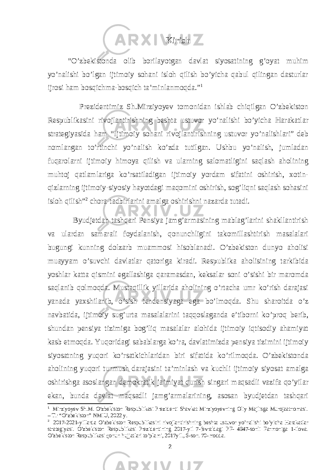 Kirish “O’zbekistonda olib borilayotgan davlat siyosatining g’oyat muhim yo’nalishi bo’lgan ijtimoiy sohani isloh qilish bo’yicha qabul qilingan dasturlar ijrosi ham bosqichma-bosqich ta’minlanmoqda.” 1 Prezidentimiz Sh.Mirziyoyev tomonidan ishlab chiqilgan O’zbekiston Respublikasini rivojlantirishning beshta ustuvor yo’nalishi bo’yicha Harakatlar strategiyasida ham “Ijtimoiy sohani rivojlantirishning ustuvor yo’nalishlari” deb nomlangan to’rtinchi yo’nalish ko’zda tutilgan. Ushbu yo’nalish, jumladan fuqarolarni ijtimoiy himoya qilish va ularning salomatligini saqlash aholining muhtoj qatlamlariga ko’rsatiladigan ijtimoiy yordam sifatini oshirish, xotin- qizlarning ijtimoiy-siyosiy hayotdagi maqomini oshirish, sog’liqni saqlash sohasini isloh qilish” 2 chora-tadbirlarini amalga oshirishni nazarda tutadi. Byudjetdan tashqari Pensiya jamg’armasining mablag’larini shakllantirish va ulardan samarali foydalanish, qonunchligini takomillashtirish masalalari bugungi kunning dolzarb muammosi hisoblanadi. O’zbekiston dunyo aholisi muayyam o’suvchi davlatlar qatoriga kiradi. Respublika aholisining tarkibida yoshlar katta qismini egallashiga qaramasdan, keksalar soni o’sishi bir maromda saqlanib qolmoqda. Mustaqillik yillarida aholining o’rtacha umr ko’rish darajasi yanada yaxshilanib, o’sish tendensiyaga ega bo’lmoqda. Shu sharoitda o’z navbatida, ijtimoiy sug’urta masalalarini taqqoslaganda e’tiborni ko’proq berib, shundan pensiya tizimiga bog’liq masalalar alohida ijtimoiy iqtisodiy ahamiyat kasb etmoqda. Yuqoridagi sabablarga ko’ra, davlatimizda pensiya tizimini ijtimoiy siyosatning yuqori ko’rsatkichlaridan biri sifatida ko’rilmoqda. O’zbekistonda aholining yuqori turmush darajasini ta’minlash va kuchli ijtimoiy siyosat amalga oshirishga asoslangan demokratik ja’miyat qurish singari maqsadli vazifa qo’yilar ekan, bunda davlat maqsadli jamg’armalarining, asosan byudjetdan tashqari 1 Mirziyoyev Sh.M. O‘zbekiston Respublikasi Prezidenti Shavkat Mirziyoyevning Oliy Majlisga Murojaatnomasi. – T.: “O‘zbekiston” NMIU, 2022 y. 2 2017-2021-yillarda O’zbekiston Respublikasini rivojlantirishning beshta ustuvor yo’nalishi bo’yicha Harakatlar strategiyasi. O’zbekiston Respublikasi Prezidentining 2017-yil 7-fevraldagi PF- 4947-sonli Farmoniga 1-ilova. O’zbekiston Respublikasi qonun hujjatlari to’plami, 2017yil., 6-son. 70-modda. 2 