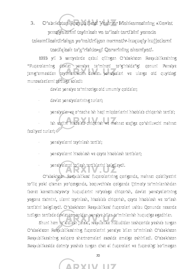 3. O’zbekiston Respublikasi Vazirlar Mahkamasining «Davlat pensiyalarini tayinlash va to’lash tartibini yanada takomillashtirishga yo’naltirilgan normativ-huquqiy hujjatlarni tasdiqlash to’g’risida»gi Qarorining ahamiyati. 1993 yil 3 sentyabrda qabul qilingan O’zbekiston Respublikasining “Fuqarolarning davlat pensiya ta’minoti to’g’risida”gi qonuni Pensiya jamg’armasidan tayinlanuvchi davlat pensiyalari va ularga oid quyidagi munosabatlarni tartibga soladi: - davlat pensiya ta’minotiga oid umumiy qoidalar; - davlat pensiyalarining turlari; - pensiyalar va o’rtacha ish haqi miqdorlarini hisoblab chiqarish tartibi; - ish stajini hisoblab chiqarish va mehnat stajiga qo’shiluvchi mehnat faoliyati turlari; - pensiyalarni tayinlash tartibi; - pensiyalarni hisoblash va qayta hisoblash tartiblari; - pensiyalarni to’lash tartiblarini belgilaydi. O’zbekiston Respublikasi fuqarolarining qariganda, mehnat qobiliyatini to’liq yoki qisman yo’qotganda, boquvchisiz qolganda ijtimoiy ta’minlanishdan iborat konstitutsiyaviy huquqlarini ro’yobga chiqarish, davlat pensiyalarining yagona tizimini, ularni tayinlash, hisoblab chiqarish, qayta hisoblash va to’lash tartibini belgilaydi. O’zbekiston Respublikasi fuqarolari ushbu Qonunda nazarda tutilgan tartibda davlat tomonidan pensiya bilan ta’minlanish huquqiga egadirlar. Shuni ham ta’kidlash joizki, respublika hududidan tashqarida yashab turgan O’zbekiston Respublikasining fuqarolarini pensiya bilan ta’minlash O’zbekiston Respublikasining xalqaro shartnomalari asosida amalga oshiriladi. O’zbekiston Respublikasida doimiy yashab turgan chet el fuqarolari va fuqaroligi bo’lmagan 20 