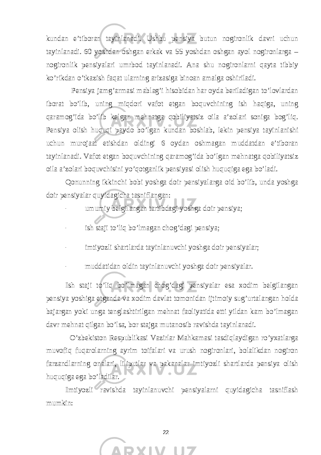 kundan e’tiboran tayinlanadi. Ushbu pensiya butun nogironlik davri uchun tayinlanadi. 60 yoshdan oshgan erkak va 55 yoshdan oshgan ayol nogironlarga – nogironlik pensiyalari umrbod tayinlanadi. Ana shu nogironlarni qayta tibbiy ko’rikdan o’tkazish faqat ularning arizasiga binoan amalga oshiriladi. Pensiya jamg’armasi mablag’i hisobidan har oyda beriladigan to’lovlardan iborat bo’lib, uning miqdori vafot etgan boquvchining ish haqiga, uning qaramog’ida bo’lib kelgan mehnatga qobiliyatsiz oila a’zolari soniga bog’liq. Pensiya olish huquqi paydo bo’lgan kundan boshlab, lekin pensiya tayinlanishi uchun murojaat etishdan oldingi 6 oydan oshmagan muddatdan e’tiboran tayinlanadi. Vafot etgan boquvchining qaramog’ida bo’lgan mehnatga qobiliyatsiz oila a’zolari boquvchisini yo’qotganlik pensiyasi olish huquqiga ega bo’ladi. Qonunning ikkinchi bobi yoshga doir pensiyalarga oid bo’lib, unda yoshga doir pensiyalar quyidagicha tasniflangan: - umumiy belgilangan tartibdagi yoshga doir pensiya; - ish staji to’liq bo’lmagan chog’dagi pensiya; - imtiyozli shartlarda tayinlanuvchi yoshga doir pensiyalar; - muddatidan oldin tayinlanuvchi yoshga doir pensiyalar. Ish staji to’liq bo’lmagan chog’dagi pensiyalar esa xodim belgilangan pensiya yoshiga etganda va xodim davlat tomonidan ijtimoiy sug’urtalangan holda bajargan yoki unga tenglashtirilgan mehnat faoliyatida etti yildan kam bo’lmagan davr mehnat qilgan bo’lsa, bor stajga mutanosib ravishda tayinlanadi. O’zbekiston Respublikasi Vazirlar Mahkamasi tasdiqlaydigan ro’yxatlarga muvofiq fuqarolarning ayrim toifalari va urush nogironlari, bolalikdan nogiron farzandlarning onalari, liliputlar va pakanalar imtiyozli shartlarda pensiya olish huquqiga ega bo’ladilar. Imtiyozli ravishda tayinlanuvchi pensiyalarni quyidagicha tasniflash mumkin: 22 