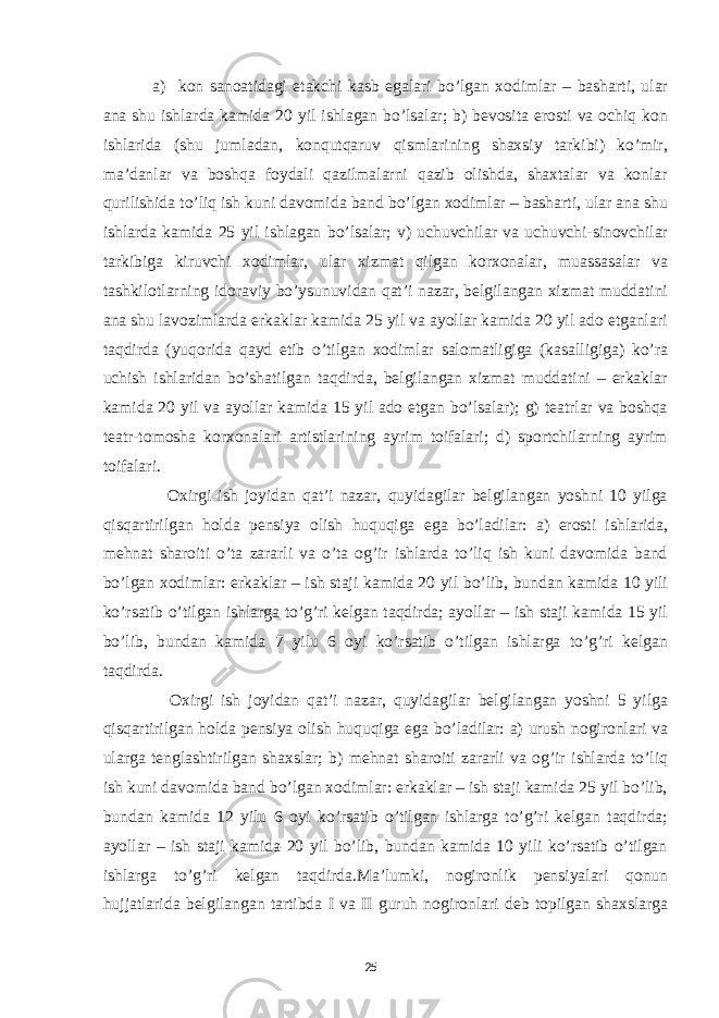  a) kon sanoatidagi etakchi kasb egalari bo’lgan xodimlar – basharti, ular ana shu ishlarda kamida 20 yil ishlagan bo’lsalar; b) bevosita erosti va ochiq kon ishlarida (shu jumladan, konqutqaruv qismlarining shaxsiy tarkibi) ko’mir, ma’danlar va boshqa foydali qazilmalarni qazib olishda, shaxtalar va konlar qurilishida to’liq ish kuni davomida band bo’lgan xodimlar – basharti, ular ana shu ishlarda kamida 25 yil ishlagan bo’lsalar; v) uchuvchilar va uchuvchi-sinovchilar tarkibiga kiruvchi xodimlar, ular xizmat qilgan korxonalar, muassasalar va tashkilotlarning idoraviy bo’ysunuvidan qat’i nazar, belgilangan xizmat muddatini ana shu lavozimlarda erkaklar kamida 25 yil va ayollar kamida 20 yil ado etganlari taqdirda (yuqorida qayd etib o’tilgan xodimlar salomatligiga (kasalligiga) ko’ra uchish ishlaridan bo’shatilgan taqdirda, belgilangan xizmat muddatini – erkaklar kamida 20 yil va ayollar kamida 15 yil ado etgan bo’lsalar); g) teatrlar va boshqa teatr-tomosha korxonalari artistlarining ayrim toifalari; d) sportchilarning ayrim toifalari. Oxirgi ish joyidan qat’i nazar, quyidagilar belgilangan yoshni 10 yilga qisqartirilgan holda pensiya olish huquqiga ega bo’ladilar: a) erosti ishlarida, mehnat sharoiti o’ta zararli va o’ta og’ir ishlarda to’liq ish kuni davomida band bo’lgan xodimlar: erkaklar – ish staji kamida 20 yil bo’lib, bundan kamida 10 yili ko’rsatib o’tilgan ishlarga to’g’ri kelgan taqdirda; ayollar – ish staji kamida 15 yil bo’lib, bundan kamida 7 yilu 6 oyi ko’rsatib o’tilgan ishlarga to’g’ri kelgan taqdirda. Oxirgi ish joyidan qat’i nazar, quyidagilar belgilangan yoshni 5 yilga qisqartirilgan holda pensiya olish huquqiga ega bo’ladilar: a) urush nogironlari va ularga tenglashtirilgan shaxslar; b) mehnat sharoiti zararli va og’ir ishlarda to’liq ish kuni davomida band bo’lgan xodimlar: erkaklar – ish staji kamida 25 yil bo’lib, bundan kamida 12 yilu 6 oyi ko’rsatib o’tilgan ishlarga to’g’ri kelgan taqdirda; ayollar – ish staji kamida 20 yil bo’lib, bundan kamida 10 yili ko’rsatib o’tilgan ishlarga to’g’ri kelgan taqdirda.Ma’lumki, nogironlik pensiyalari qonun hujjatlarida belgilangan tartibda I va II guruh nogironlari deb topilgan shaxslarga 25 