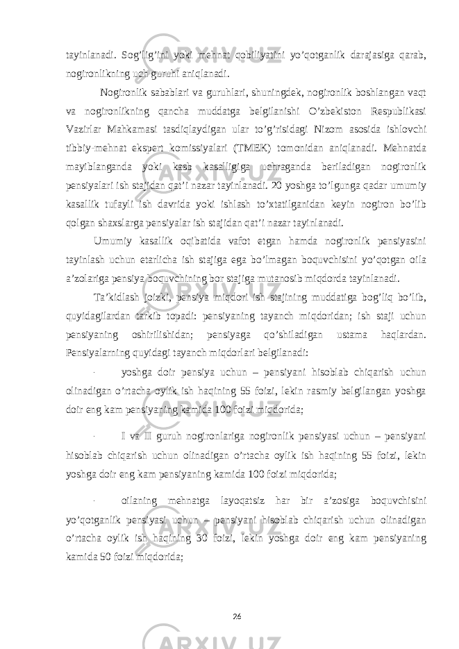 tayinlanadi. Sog’lig’ini yoki mehnat qobiliyatini yo’qotganlik darajasiga qarab, nogironlikning uch guruhi aniqlanadi. Nogironlik sabablari va guruhlari, shuningdek, nogironlik boshlangan vaqt va nogironlikning qancha muddatga belgilanishi O’zbekiston Respublikasi Vazirlar Mahkamasi tasdiqlaydigan ular to’g’risidagi Nizom asosida ishlovchi tibbiy-mehnat ekspert komissiyalari (TMEK) tomonidan aniqlanadi. Mehnatda mayiblanganda yoki kasb kasalligiga uchraganda beriladigan nogironlik pensiyalari ish stajidan qat’i nazar tayinlanadi. 20 yoshga to’lgunga qadar umumiy kasallik tufayli ish davrida yoki ishlash to’xtatilganidan keyin nogiron bo’lib qolgan shaxslarga pensiyalar ish stajidan qat’i nazar tayinlanadi. Umumiy kasallik oqibatida vafot etgan hamda nogironlik pensiyasini tayinlash uchun etarlicha ish stajiga ega bo’lmagan boquvchisini yo’qotgan oila a’zolariga pensiya boquvchining bor stajiga mutanosib miqdorda tayinlanadi. Ta’kidlash joizki, pensiya miqdori ish stajining muddatiga bog’liq bo’lib, quyidagilardan tarkib topadi: pensiyaning tayanch miqdoridan; ish staji uchun pensiyaning oshirilishidan; pensiyaga qo’shiladigan ustama haqlardan. Pensiyalarning quyidagi tayanch miqdorlari belgilanadi: - yoshga doir pensiya uchun – pensiyani hisoblab chiqarish uchun olinadigan o’rtacha oylik ish haqining 55 foizi, lekin rasmiy belgilangan yoshga doir eng kam pensiyaning kamida 100 foizi miqdorida; - I va II guruh nogironlariga nogironlik pensiyasi uchun – pensiyani hisoblab chiqarish uchun olinadigan o’rtacha oylik ish haqining 55 foizi, lekin yoshga doir eng kam pensiyaning kamida 100 foizi miqdorida; - oilaning mehnatga layoqatsiz har bir a’zosiga boquvchisini yo’qotganlik pensiyasi uchun – pensiyani hisoblab chiqarish uchun olinadigan o’rtacha oylik ish haqining 30 foizi, lekin yoshga doir eng kam pensiyaning kamida 50 foizi miqdorida; 26 