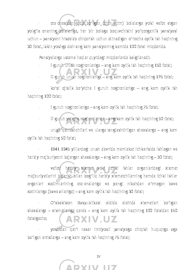 - ota-onasidan judo bo’lgan (chin etim) bolalarga yoki vafot etgan yolg’iz onaning bolalariga, har bir bolaga boquvchisini yo’qotganlik pensiyasi uchun – pensiyani hisoblab chiqarish uchun olinadigan o’rtacha oylik ish haqining 30 foizi, lekin yoshga doir eng kam pensiyaning kamida 100 foizi miqdorida. Pensiyalarga ustama haqlar quyidagi miqdorlarda belgilanadi: - I guruh urush nogironlariga – eng kam oylik ish haqining 150 foizi; - II guruh urush nogironlariga – eng kam oylik ish haqining 125 foizi; - ko’zi ojizlik bo’yicha I guruh nogironlariga – eng kam oylik ish haqining 100 foizi; - I guruh nogironlariga – eng kam oylik ish haqining 75 foizi; - II guruh yolg’iz nogironlariga – eng kam oylik ish haqining 50 foizi; - urush qatnashchilari va ularga tenglashtirilgan shaxslarga – eng kam oylik ish haqining 50 foizi; - 1941-1945-yillardagi urush davrida mamlakat ichkarisida ishlagan va harbiy majburiyatni bajargan shaxslarga – eng kam oylik ish haqining – 30 foizi; - vafoti harbiy xizmat yoki ichki ishlar organlaridagi xizmat majburiyatlarini bajarish bilan bog’liq harbiy xizmatchilarning hamda ichki ishlar organlari xodimlarining ota-onalariga va yangi nikohdan o’tmagan beva xotinlariga (beva erlariga) – eng kam oylik ish haqining 30 foizi; - O’zbekiston Respublikasi oldida alohida xizmatlari bo’lgan shaxslarga – xizmatlariga qarab – eng kam oylik ish haqining 100 foizidan 150 foizigacha; - yoshidan qat’i nazar imtiyozli pensiyaga chiqish huquqiga ega bo’lgan artistlarga – eng kam oylik ish haqining 75 foizi; 27 