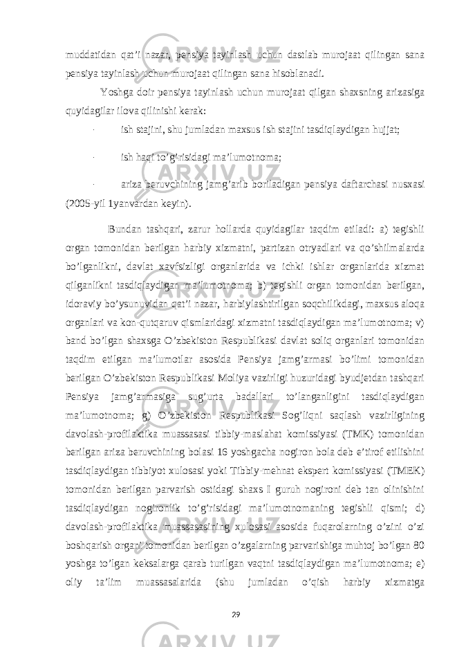 muddatidan qat’i nazar, pensiya tayinlash uchun dastlab murojaat qilingan sana pensiya tayinlash uchun murojaat qilingan sana hisoblanadi. Yoshga doir pensiya tayinlash uchun murojaat qilgan shaxsning arizasiga quyidagilar ilova qilinishi kerak: - ish stajini, shu jumladan maxsus ish stajini tasdiqlaydigan hujjat; - ish haqi to’g’risidagi ma’lumotnoma; - ariza beruvchining jamg’arib boriladigan pensiya daftarchasi nusxasi (2005-yil 1yanvardan keyin). Bundan tashqari, zarur hollarda quyidagilar taqdim etiladi: a) tegishli organ tomonidan berilgan harbiy xizmatni, partizan otryadlari va qo’shilmalarda bo’lganlikni, davlat xavfsizligi organlarida va ichki ishlar organlarida xizmat qilganlikni tasdiqlaydigan ma’lumotnoma; b) tegishli organ tomonidan berilgan, idoraviy bo’ysunuvidan qat’i nazar, harbiylashtirilgan soqchilikdagi, maxsus aloqa organlari va kon-qutqaruv qismlaridagi xizmatni tasdiqlaydigan ma’lumotnoma; v) band bo’lgan shaxsga O’zbekiston Respublikasi davlat soliq organlari tomonidan taqdim etilgan ma’lumotlar asosida Pensiya jamg’armasi bo’limi tomonidan berilgan O’zbekiston Respublikasi Moliya vazirligi huzuridagi byudjetdan tashqari Pensiya jamg’armasiga sug’urta badallari to’langanligini tasdiqlaydigan ma’lumotnoma; g) O’zbekiston Respublikasi Sog’liqni saqlash vazirligining davolash-profilaktika muassasasi tibbiy-maslahat komissiyasi (TMK) tomonidan berilgan ariza beruvchining bolasi 16 yoshgacha nogiron bola deb e’tirof etilishini tasdiqlaydigan tibbiyot xulosasi yoki Tibbiy-mehnat ekspert komissiyasi (TMEK) tomonidan berilgan parvarish ostidagi shaxs I guruh nogironi deb tan olinishini tasdiqlaydigan nogironlik to’g’risidagi ma’lumotnomaning tegishli qismi; d) davolash-profilaktika muassasasining xulosasi asosida fuqarolarning o’zini o’zi boshqarish organi tomonidan berilgan o’zgalarning parvarishiga muhtoj bo’lgan 80 yoshga to’lgan keksalarga qarab turilgan vaqtni tasdiqlaydigan ma’lumotnoma; e) oliy ta’lim muassasalarida (shu jumladan o’qish harbiy xizmatga 29 