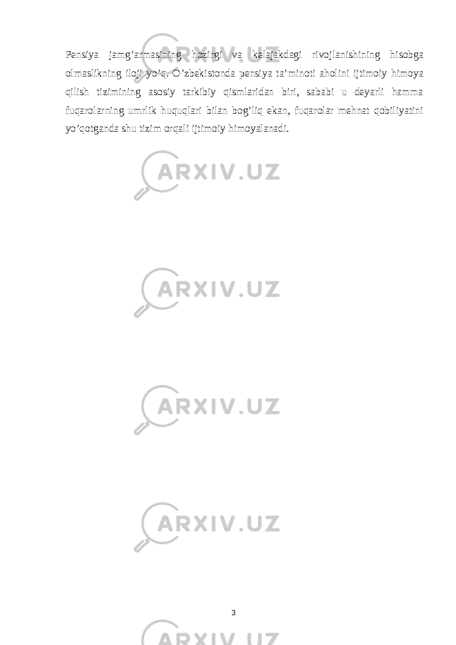 Pensiya jamg’armasining hozirgi va kelajakdagi rivojlanishining hisobga olmaslikning iloji yo’q. O’zbekistonda pensiya ta’minoti aholini ijtimoiy himoya qilish tizimining asosiy tarkibiy qismlaridan biri, sababi u deyarli hamma fuqarolarning umrlik huquqlari bilan bog’liq ekan, fuqarolar mehnat qobiliyatini yo’qotganda shu tizim orqali ijtimoiy himoyalanadi. 3 