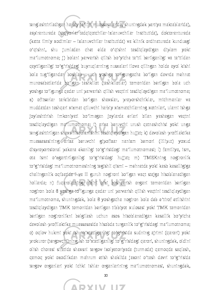 tenglashtiriladigan harbiy ta’lim muassasalarida, shuningdek partiya maktablarida), aspiranturada (stajyorlar-tadqiqotchilar-izlanuvchilar institutida), doktoranturada (katta ilmiy xodimlar – izlanuvchilar institutida) va klinik ordinaturada kunduzgi o’qishni, shu jumladan chet elda o’qishni tasdiqlaydigan diplom yoki ma’lumotnoma; j) bolani parvarish qilish bo’yicha ta’til berilganligi va ta’tildan qaytilganligi to’g’risidagi buyruqlarning nusxalari ilova qilingan holda ayol kishi bola tug’ilgandan boshlab u uch yoshga to’lgungacha bo’lgan davrda mehnat munosabatlarida bo’lgan tashkilot (tashkilotlar) tomonidan berilgan bola uch yoshga to’lgunga qadar uni parvarish qilish vaqtini tasdiqlaydigan ma’lumotnoma; z) ofitserlar tarkibidan bo’lgan shaxslar, praporshchiklar, michmanlar va muddatdan tashqari xizmat qiluvchi harbiy xizmatchilarning xotinlari, ularni ishga joylashtirish imkoniyati bo’lmagan joylarda erlari bilan yashagan vaqtni tasdiqlaydigan ma’lumotnoma; i) ariza beruvchi urush qatnashchisi yoki unga tenglashtirilgan shaxs hisoblanishini tasdiqlaydigan hujjat; k) davolash-profilaktika muassasasining ariza beruvchi gipofizar nanizm bemori (liliput) yoxud disproportsional pakana ekanligi to’g’risidagi ma’lumotnomasi; l) familiya, ism, ota ismi o’zgartirilganligi to’g’risidagi hujjat; m) TMEKning nogironlik to’g’risidagi ma’lumotnomasining tegishli qismi – mehnatda yoki kasb kasalligiga chalinganlik oqibatida I va II guruh nogironi bo’lgan vaqt stajga hisoblanadigan hollarda; n) fuqarolarning o’zini o’zi boshqarish organi tomonidan berilgan nogiron bola 8 yoshga to’lgunga qadar uni parvarish qilish vaqtini tasdiqlaydigan ma’lumotnoma, shuningdek, bola 8 yoshgacha nogiron bola deb e’tirof etilishini tasdiqlaydigan TMK tomonidan berilgan tibbiyot xulosasi yoki TMK tomonidan berilgan nogironlikni belgilash uchun asos hisoblanadigan kasallik bo’yicha davolash-profilaktika muassasasida hisobda turganlik to’g’risidagi ma’lumotnoma; o) oqlov hukmi yoki ish to’xtatilganligi to’g’risida sudning ajrimi (qarori) yoki prokuror (tergovchi)ning ish to’xtatilganligi to’g’risidagi qarori, shuningdek, oldini olish chorasi sifatida shaxsni tergov izolyatoriyada (turmada) qamoqda saqlash, qamoq yoki ozodlikdan mahrum etish shaklida jazoni o’tash davri to’g’risida tergov organlari yoki ichki ishlar organlarining ma’lumotnomasi, shuningdek, 30 