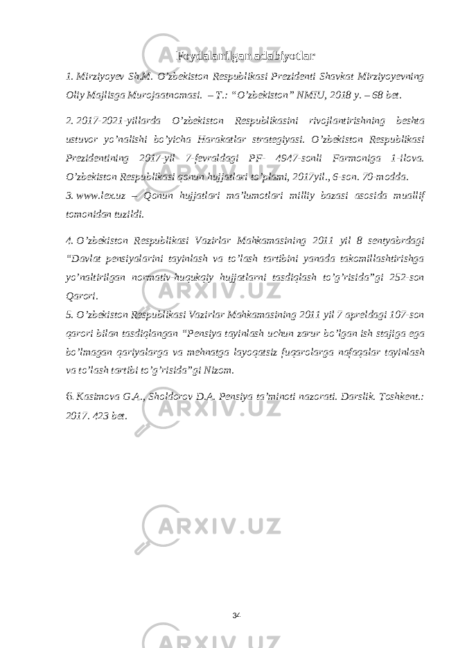 Foydalanilgan adabiyotlar 1. Mirziyoyev Sh.M. O’zbekiston Respublikasi Prezidenti Shavkat Mirziyoyevning Oliy Majlisga Murojaatnomasi. – T.: “O’zbekiston” NMIU, 2018 y. – 68 bet. 2. 2017-2021-yillarda O’zbekiston Respublikasini rivojlantirishning beshta ustuvor yo’nalishi bo’yicha Harakatlar strategiyasi. O’zbekiston Respublikasi Prezidentining 2017-yil 7-fevraldagi PF- 4947-sonli Farmoniga 1-ilova. O’zbekiston Respublikasi qonun hujjatlari to’plami, 2017yil., 6-son. 70-modda. 3. www.lex.uz – Qonun hujjatlari ma’lumotlari milliy bazasi asosida muallif tomonidan tuzildi. 4. O’zbekiston Respublikasi Vazirlar Mahkamasining 2011 yil 8 sentyabrdagi “Davlat pensiyalarini tayinlash va to’lash tartibini yanada takomillashtirishga yo’naltirilgan normativ-huqukqiy hujjatlarni tasdiqlash to’g’risida”gi 252-son Qarori. 5. O’zbekiston Respublikasi Vazirlar Mahkamasining 2011 yil 7 apreldagi 107-son qarori bilan tasdiqlangan “Pensiya tayinlash uchun zarur bo’lgan ish stajiga ega bo’lmagan qariyalarga va mehnatga layoqatsiz fuqarolarga nafaqalar tayinlash va to’lash tartibi to’g’risida”gi Nizom. 6. Kasimova G.A., Sholdorov D.A. Pensiya ta’minoti nazorati. Darslik. Toshkent.: 2017. 423 bet. 34 