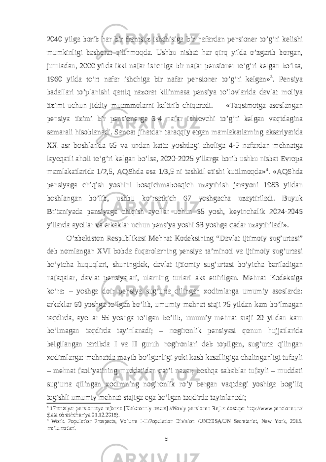 2040 yilga borib har bir frantsuz ishchisiga bir nafardan pensioner to’g’ri kelishi mumkinligi bashorat qilinmoqda. Ushbu nisbat har qirq yilda o’zgarib borgan, jumladan, 2000 yilda ikki nafar ishchiga bir nafar pensioner to’g’ri kelgan bo’lsa, 1960 yilda to’rt nafar ishchiga bir nafar pensioner to’g’ri kelgan» 3 . Pensiya badallari to’planishi qattiq nazorat kilinmasa pensiya to’lovlarida davlat moliya tizimi uchun jiddiy muammolarni keltirib chiqaradi. «Taqsimotga asoslangan pensiya tizimi bir pensionerga 3-4 nafar ishlovchi to’g’ri kelgan vaqtdagina samarali hisoblanadi. Sanoat jihatdan taraqqiy etgan mamlakatlarning aksariyatida XX asr boshlarida 65 va undan katta yoshdagi aholiga 4-5 nafardan mehnatga layoqatli aholi to’g’ri kelgan bo’lsa, 2020-2025 yillarga borib ushbu nisbat Evropa mamlakatlarida 1/2,5, AQShda esa 1/3,5 ni tashkil etishi kutilmoqda» 4 . «AQShda pensiyaga chiqish yoshini bosqichmabosqich uzaytirish jarayoni 1983 yildan boshlangan bo’lib, ushbu ko’rsatkich 67 yoshgacha uzaytiriladi. Buyuk Britaniyada pensiyaga chiqish ayollar uchun 65 yosh, keyinchalik 2024-2046 yillarda ayollar va erkaklar uchun pensiya yoshi 68 yoshga qadar uzaytiriladi». O’zbekiston Respublikasi Mehnat Kodeksining “Davlat ijtimoiy sug’urtasi” deb nomlangan XVI bobda fuqarolarning pensiya ta’minoti va ijtimoiy sug’urtasi bo’yicha huquqlari, shuningdek, davlat ijtiomiy sug’urtasi bo’yicha beriladigan nafaqalar, davlat pensiyalari, ularning turlari aks ettirilgan. Mehnat Kodeksiga ko’ra: – yoshga doir pensiya sug’urta qilingan xodimlarga umumiy asoslarda: erkaklar 60 yoshga to’lgan bo’lib, umumiy mehnat staji 25 yildan kam bo’lmagan taqdirda, ayollar 55 yoshga to’lgan bo’lib, umumiy mehnat staji 20 yildan kam bo’lmagan taqdirda tayinlanadi; – nogironlik pensiyasi qonun hujjatlarida belgilangan tartibda I va II guruh nogironlari deb topilgan, sug’urta qilingan xodimlarga: mehnatda mayib bo’lganligi yoki kasb kasalligiga chalinganligi tufayli – mehnat faoliyatining muddatidan qat’i nazar; boshqa sabablar tufayli – muddati sug’urta qilingan xodimning nogironlik ro’y bergan vaqtdagi yoshiga bog’liq tegishli umumiy mehnat stajiga ega bo’lgan taqdirda tayinlanadi; 3 1Frantsiya: pensionnaya reforma [Elektronniy resurs] //Noviy pensioner. Rejim dostupa: http://www.pencioner.ru/ (data obrashcheniya 01.12.2015). 4 World Population Prospects, Volume I-II/Population Division /UNDESA/UN Secretariat, New York, 2015. ma’lumotlari. 5 