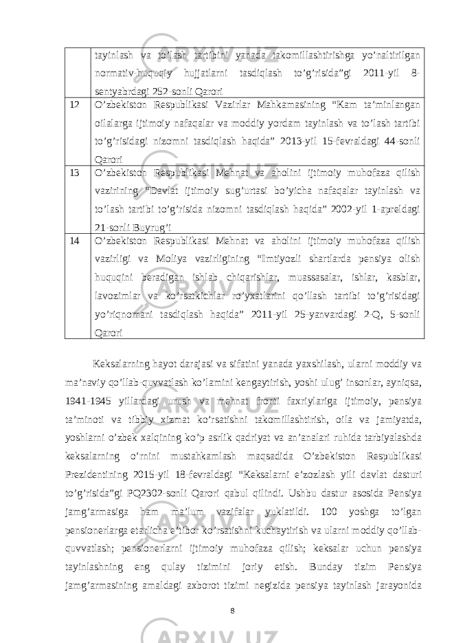 tayinlash va to’lash tartibini yanada takomillashtirishga yo’naltirilgan normativ-huquqiy hujjatlarni tasdiqlash to’g’risida”gi 2011-yil 8- sentyabrdagi 252-sonli Qarori 12 O’zbekiston Respublikasi Vazirlar Mahkamasining “Kam ta’minlangan oilalarga ijtimoiy nafaqalar va moddiy yordam tayinlash va to’lash tartibi to’g’risidagi nizomni tasdiqlash haqida” 2013-yil 15-fevraldagi 44-sonli Qarori 13 O’zbekiston Respublikasi Mehnat va aholini ijtimoiy muhofaza qilish vazirining “Davlat ijtimoiy sug’urtasi bo’yicha nafaqalar tayinlash va to’lash tartibi to’g’risida nizomni tasdiqlash haqida” 2002-yil 1-apreldagi 21-sonli Buyrug’i 14 O’zbekiston Respublikasi Mehnat va aholini ijtimoiy muhofaza qilish vazirligi va Moliya vazirligining “Imtiyozli shartlarda pensiya olish huquqini beradigan ishlab chiqarishlar, muassasalar, ishlar, kasblar, lavozimlar va ko’rsatkichlar ro’yxatlarini qo’llash tartibi to’g’risidagi yo’riqnomani tasdiqlash haqida” 2011-yil 25-yanvardagi 2-Q, 5-sonli Qarori Keksalarning hayot darajasi va sifatini yanada yaxshilash, ularni moddiy va ma’naviy qo’llab-quvvatlash ko’lamini kengaytirish, yoshi ulug’ insonlar, ayniqsa, 1941-1945 yillardagi urush va mehnat fronti faxriylariga ijtimoiy, pensiya ta’minoti va tibbiy xizmat ko’rsatishni takomillashtirish, oila va jamiyatda, yoshlarni o’zbek xalqining ko’p asrlik qadriyat va an’analari ruhida tarbiyalashda keksalarning o’rnini mustahkamlash maqsadida O’zbekiston Respublikasi Prezidentining 2015-yil 18-fevraldagi “Keksalarni e’zozlash yili davlat dasturi to’g’risida”gi PQ2302-sonli Qarori qabul qilindi. Ushbu dastur asosida Pensiya jamg’armasiga ham ma’lum vazifalar yuklatildi. 100 yoshga to’lgan pensionerlarga etarlicha e’tibor ko’rsatishni kuchaytirish va ularni moddiy qo’llab- quvvatlash; pensionerlarni ijtimoiy muhofaza qilish; keksalar uchun pensiya tayinlashning eng qulay tizimini joriy etish. Bunday tizim Pensiya jamg’armasining amaldagi axborot tizimi negizida pensiya tayinlash jarayonida 8 