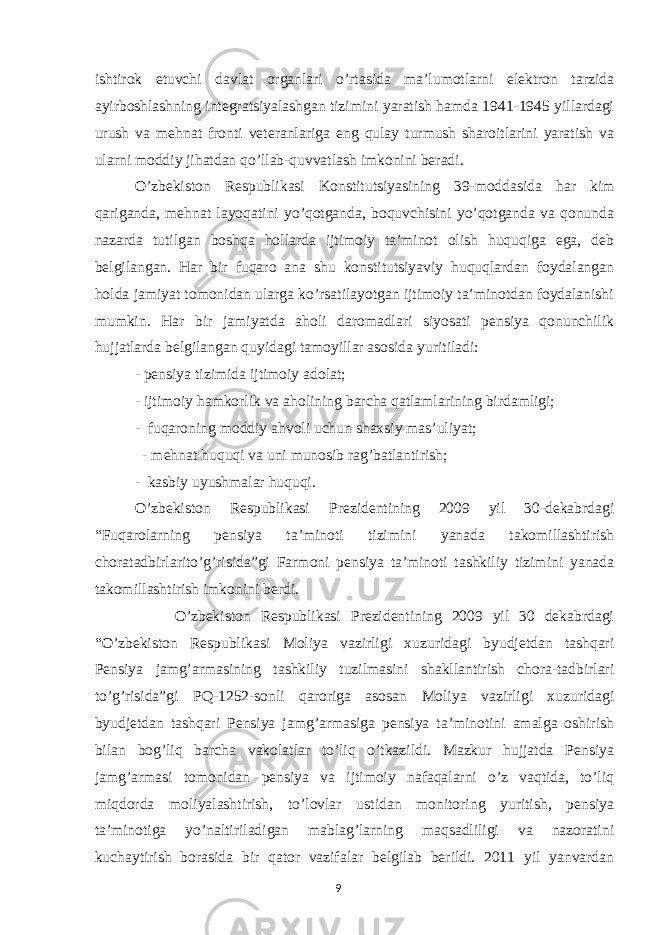 ishtirok etuvchi davlat organlari o’rtasida ma’lumotlarni elektron tarzida ayirboshlashning integratsiyalashgan tizimini yaratish hamda 1941-1945 yillardagi urush va mehnat fronti veteranlariga eng qulay turmush sharoitlarini yaratish va ularni moddiy jihatdan qo’llab-quvvatlash imkonini beradi. O’zbekiston Respublikasi Konstitutsiyasining 39-moddasida har kim qariganda, mehnat layoqatini yo’qotganda, boquvchisini yo’qotganda va qonunda nazarda tutilgan boshqa hollarda ijtimoiy ta’minot olish huquqiga ega, deb belgilangan. Har bir fuqaro ana shu konstitutsiyaviy huquqlardan foydalangan holda jamiyat tomonidan ularga ko’rsatilayotgan ijtimoiy ta’minotdan foydalanishi mumkin. Har bir jamiyatda aholi daromadlari siyosati pensiya qonunchilik hujjatlarda belgilangan quyidagi tamoyillar asosida yuritiladi: - pensiya tizimida ijtimoiy adolat; - ijtimoiy hamkorlik va aholining barcha qatlamlarining birdamligi; - fuqaroning moddiy ahvoli uchun shaxsiy mas’uliyat; - mehnat huquqi va uni munosib rag’batlantirish; - kasbiy uyushmalar huquqi. O’zbekiston Respublikasi Prezidentining 2009 yil 30-dekabrdagi “Fuqarolarning pensiya ta’minoti tizimini yanada takomillashtirish choratadbirlarito’g’risida”gi Farmoni pensiya ta’minoti tashkiliy tizimini yanada takomillashtirish imkonini berdi. O’zbekiston Respublikasi Prezidentining 2009 yil 30 dekabrdagi “O’zbekiston Respublikasi Moliya vazirligi xuzuridagi byudjetdan tashqari Pensiya jamg’armasining tashkiliy tuzilmasini shakllantirish chora-tadbirlari to’g’risida”gi PQ-1252-sonli qaroriga asosan Moliya vazirligi xuzuridagi byudjetdan tashqari Pensiya jamg’armasiga pensiya ta’minotini amalga oshirish bilan bog’liq barcha vakolatlar to’liq o’tkazildi. Mazkur hujjatda Pensiya jamg’armasi tomonidan pensiya va ijtimoiy nafaqalarni o’z vaqtida, to’liq miqdorda moliyalashtirish, to’lovlar ustidan monitoring yuritish, pensiya ta’minotiga yo’naltiriladigan mablag’larning maqsadliligi va nazoratini kuchaytirish borasida bir qator vazifalar belgilab berildi. 2011 yil yanvardan 9 