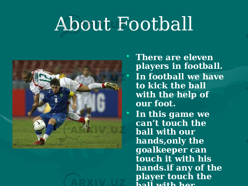 About Football • There are eleven players in football. • In football we have to kick the ball with the help of our foot. • In this game we can’t touch the ball with our hands,only the goalkeeper can touch it with his hands.if any of the player touch the ball with her hand,it would be a foul. 