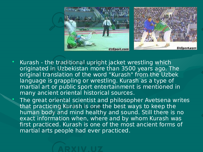 Sport   • Kurash - the traditional upright jacket wrestling which originated in Uzbekistan more than 3500 years ago. The original translation of the word &#34;Kurash&#34; from the Uzbek language is grappling or wrestling. Kurash as a type of martial art or public sport entertainment is mentioned in many ancient oriental historical sources. • The great oriental scientist and philosopher Avetsena writes that practicing Kurash is one the best ways to keep the human body and mind healthy and sound. Still there is no exact information when, where and by whom Kurash was first practiced. Kurash is one of the most ancient forms of martial arts people had ever practiced. 