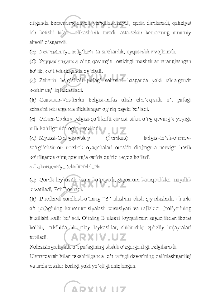 qilganda bemorning ahvoli yengillashmaydi, qorin dimlanadi, qabziyat ich ketishi bilan almashinib turadi, asta-sekin bemorning umumiy ahvoli o’zgaradi. (3) Nevrasteniya belgilari: ta’sirchanlik, uyqusizlik rivojlanadi. (4) Paypaslanganda o’ng qovurg’a ostidagi mushaklar taranglashgan bo’lib, qo’l tekkizganda og’riydi. (a) Zaharin belgisi-o’t pufagi sohasini bosganda yoki tebratganda keskin og’riq kuzatiladi. (b) Gausman-Vasilenko belgisi-nafas olish cho’qqisida o’t pufagi sohasini tebratganda ifidalangan og’riq paydo bo’ladi. (c) Ortner-Grekov belgisi-qo’l kafti qirrasi bilan o’ng qovurg’a yoyiga urib ko’rilganida og’riq seziladi. (d) Myussi-Georgiyevskiy (frenikus) belgisi-to’sh-o’mrov- so’rg’ichsimon mushak oyoqchalari orasida diafragma nerviga bosib ko’rilganda o’ng qovurg’a ostida og’riq paydo bo’ladi. 5.Laboratoriya tekshirishlari: (a) Qonda leykositlar soni ko’payadi, gipoxrom kamqonlikka moyillik kuzatiladi, EchT oshadi. (b) Duodenal zondlash-o’tning “B” ulushini olish qiyinlashadi, chunki o’t pufagining konsentratsiyalash xususiyati va reflektor faoliyatining buzilishi sodir bo’ladi. O’tning B ulushi loyqasimon suyuqlikdan iborat bo’lib, tarkibida bir talay leykositlar, shilimshiq epiteliy hujayralari topiladi. Xolesistografiyada o’t pufagining shakli o’zgarganligi belgilanadi. Ulatratovush bilan tekshirilganda o’t pufagi devorining qalinlashganligi va unda toshlar borligi yoki yo’qligi aniqlangan. 