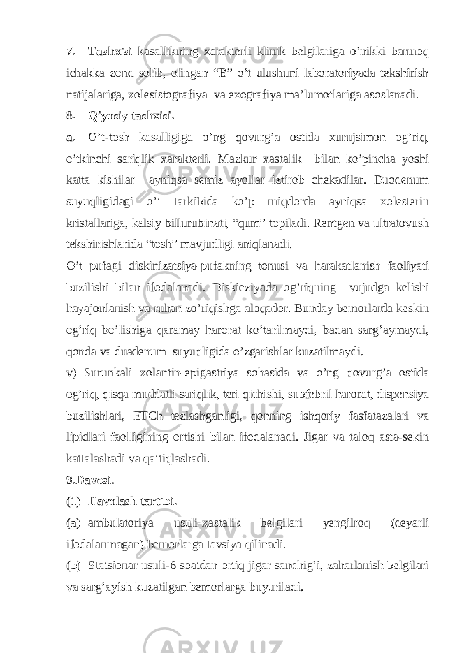 7. Tashxisi kasallikning xarakterli klinik belgilariga o’nikki barmoq ichakka zond solib, olingan “B” o’t ulushuni laboratoriyada tekshirish natijalariga, xolesistografiya va exografiya ma’lumotlariga asoslanadi. 8. Qiyosiy tashxisi. a. O’t-tosh kasalligiga o’ng qovurg’a ostida xurujsimon og’riq, o’tkinchi sariqlik xarakterli. Mazkur xastalik bilan ko’pincha yoshi katta kishilar ayniqsa semiz ayollar iztirob chekadilar. Duodenum suyuqligidagi o’t tarkibida ko’p miqdorda ayniqsa xolesterin kristallariga, kalsiy billurubinati, “qum” topiladi. Rentgen va ultratovush tekshirishlarida “tosh” mavjudligi aniqlanadi. O’t pufagi diskinizatsiya-pufakning tonusi va harakatlanish faoliyati buzilishi bilan ifodalanadi. Diskieziyada og’riqning vujudga kelishi hayajonlanish va ruhan zo’riqishga aloqador. Bunday bemorlarda keskin og’riq bo’lishiga qaramay harorat ko’tarilmaydi, badan sarg’aymaydi, qonda va duadenum suyuqligida o’zgarishlar kuzatilmaydi. v) Surunkali xolantin-epigastriya sohasida va o’ng qovurg’a ostida og’riq, qisqa muddatli sariqlik, teri qichishi, subfebril harorat, dispensiya buzilishlari, ETCh tezlashganligi, qonning ishqoriy fasfatazalari va lipidlari faolligining ortishi bilan ifodalanadi. Jigar va taloq asta-sekin kattalashadi va qattiqlashadi. 9.Davosi. (1) Davolash tartibi. (a) ambulatoriya usuli-xastalik belgilari yengilroq (deyarli ifodalanmagan) bemorlarga tavsiya qilinadi. (b) Statsionar usuli-6 soatdan ortiq jigar sanchig’i, zaharlanish belgilari va sarg’ayish kuzatilgan bemorlarga buyuriladi. 