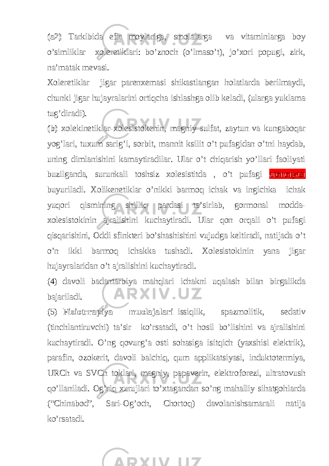 (a2) Tarkibida efir moylariga, smolalarga va vitaminlarga boy o’simliklar xoleretiklari: bo’znoch (o’lmaso’t), jo’xori popugi, zirk, na’matak mevasi. Xoleretiklar jigar parenxemasi shikastlangan holatlarda berilmaydi, chunki jigar hujayralarini ortiqcha ishlashga olib keladi, (ularga yuklama tug’diradi). (b) xolekinetiklar-xolesistokenin, magniy sulfat, zaytun va kungaboqar yog’lari, tuxum sarig’i, sorbit, mannit ksilit o’t pufagidan o’tni haydab, uning dimlanishini kamaytiradilar. Ular o’t chiqarish yo’llari faoliyati buzilganda, surunkali toshsiz xolesistitda , o’t pufagi atonoiyasi buyuriladi. Xolikenetiklar o’nikki barmoq ichak va ingichka ichak yuqori qismining shilliq pardasi ta’sirlab, gormonal modda- xolesistokinin ajralishini kuchaytiradi. Ular qon orqali o’t pufagi qisqarishini, Oddi sfinkteri bo’shashishini vujudga keltiradi, natijada o’t o’n ikki barmoq ichakka tushadi. Xolesistokinin yana jigar hujayralaridan o’t ajralishini kuchaytiradi. (4) davoli badantarbiya mahqlari ichakni uqalash bilan birgalikda bajariladi. (5) Fizioterapiya muolajalari –issiqlik, spazmolitik, sedativ (tinchlantiruvchi) ta’sir ko’rsatadi, o’t hosil bo’lishini va ajralishini kuchaytiradi. O’ng qovurg’a osti sohasiga isitqich (yaxshisi elektrik), parafin, ozokerit, davoli balchiq, qum applikatsiyasi, induktotermiya, URCh va SVCh toklari, magniy, papaverin, elektroforezi, ultratovush qo’llaniladi. Og’riq xurujlari to’xtagandan so’ng mahalliy sihatgohlarda (“Chinabod”, Sari-Og’och, Chortoq) davolanishsamarali natija ko’rsatadi. 