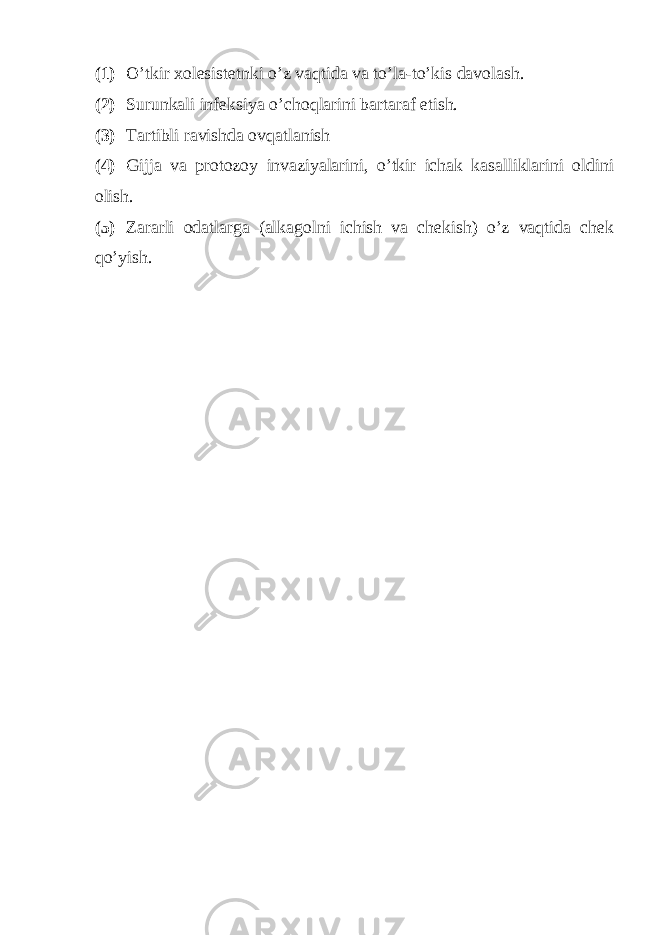 (1) O’tkir xolesistetnki o’z vaqtida va to’la-to’kis davolash. (2) Surunkali infeksiya o’choqlarini bartaraf etish. (3) Tartibli ravishda ovqatlanish (4) Gijja va protozoy invaziyalarini, o’tkir ichak kasalliklarini oldini olish. (5) Zararli odatlarga (alkagolni ichish va chekish) o’z vaqtida chek qo’yish. 