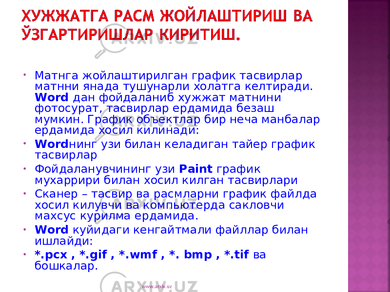 • Матнга жойлаштирилган график тасвирлар матнни янада тушунарли холатга келтиради. Word дан фойдаланиб хужжат матнини фотосурат, тасвирлар ердамида безаш мумкин. График объектлар бир неча манбалар ердамида хосил килинади: • Word нинг узи билан келадиган тайер график тасвирлар • Фойдаланувчининг узи Paint график мухаррири билан хосил килган тасвирлари • Сканер – тасвир ва расмларни график файлда хосил килувчи ва компьютерда сакловчи махсус курилма ердамида. • Word куйидаги кенгайтмали файллар билан ишлайди: • *. pcx , *. gif , *. wmf , *. bmp , *. tif ва бошкалар. www.arxiv.uz 