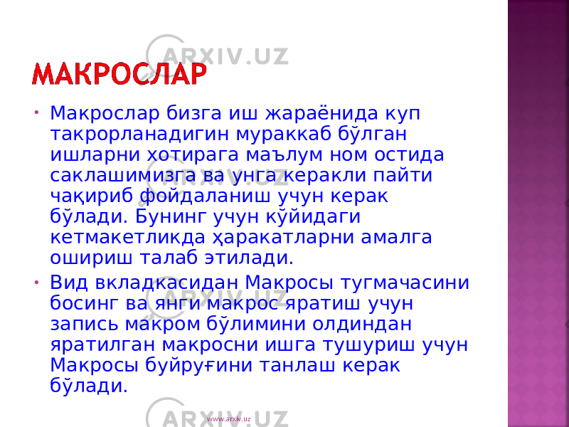 • Макрослар бизга иш жараёнида куп такрорланадигин мураккаб бўлган ишларни хотирага маълум ном остида саклашимизга ва унга керакли пайти чақириб фойдаланиш учун керак бўлади. Бунинг учун кўйидаги кетмакетликда ҳаракатларни амалга ошириш талаб этилади. • Вид вкладкасидан Макросы тугмачасини босинг ва янги макрос яратиш учун запись макром бўлимини олдиндан яратилган макросни ишга тушуриш учун Макросы буйруғини танлаш керак бўлади. www.arxiv.uz 