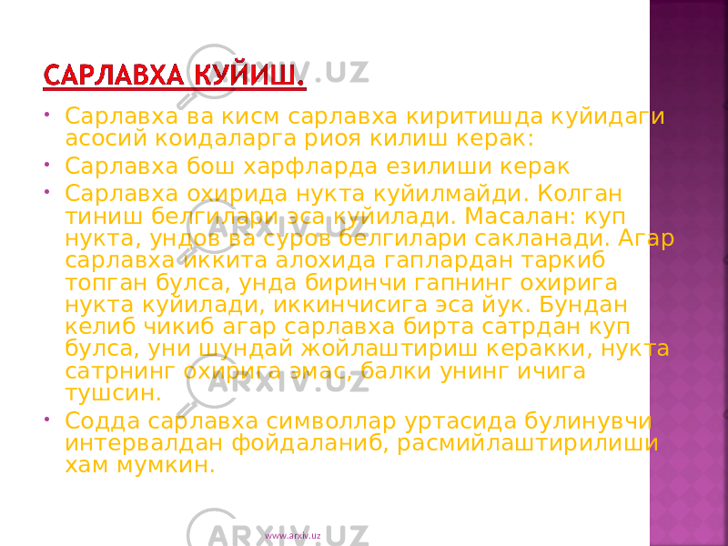 • Сарлавха ва кисм сарлавха киритишда куйидаги асосий коидаларга риоя килиш керак: • Сарлавха бош харфларда езилиши керак • Сарлавха охирида нукта куйилмайди. Колган тиниш белгилари эса куйилади. Масалан: куп нукта, ундов ва суров белгилари сакланади. Агар сарлавха иккита алохида гаплардан таркиб топган булса, унда биринчи гапнинг охирига нукта куйилади, иккинчисига эса йук. Бундан келиб чикиб агар сарлавха бирта сатрдан куп булса, уни шундай жойлаштириш керакки, нукта сатрнинг охирига эмас, балки унинг ичига тушсин. • Содда сарлавха символлар уртасида булинувчи интервалдан фойдаланиб, расмийлаштирилиши хам мумкин. www.arxiv.uz 