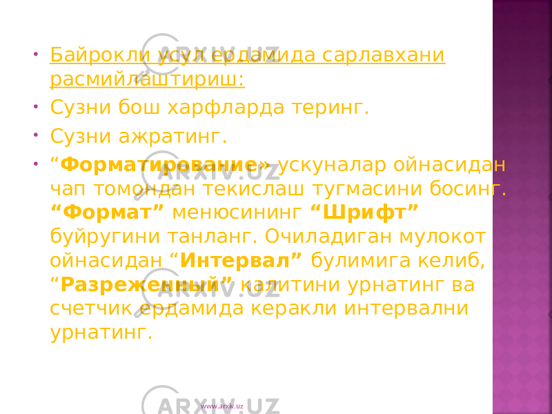 • Байрокли усул ердамида сарлавхани расмийлаштириш: • C узни бош харфларда теринг. • C узни ажратинг. • “ Форматирование» ускуналар ойнасидан чап томондан текислаш тугмасини босинг. “Формат” менюсининг “Шрифт” буйругини танланг. Очиладиган мулокот ойнасидан “ Интервал” булимига келиб, “ Разреженный” калитини урнатинг ва счетчик ердамида керакли интервални урнатинг. www.arxiv.uz 