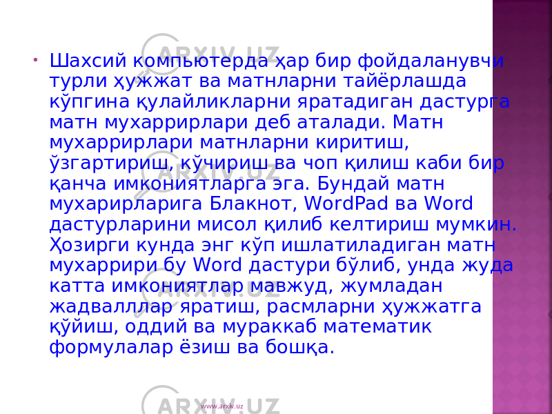 • Шахсий компьютерда ҳар бир фойдаланувчи турли ҳужжат ва матнларни тайёрлашда кўпгина қулайликларни яратадиган дастурга матн мухаррирлари деб аталади. Матн мухаррирлари матнларни киритиш, ўзгартириш, кўчириш ва чоп қилиш каби бир қанча имкониятларга эга. Бундай матн мухарирларига Блакнот, WordPad ва Word дастурларини мисол қилиб келтириш мумкин. Ҳозирги кунда энг кўп ишлатиладиган матн мухаррири бу Word дастури бўлиб, унда жуда катта имкониятлар мавжуд, жумладан жадвалллар яратиш, расмларни ҳужжатга қўйиш, оддий ва мураккаб математик формулалар ёзиш ва бошқа. www.arxiv.uz 