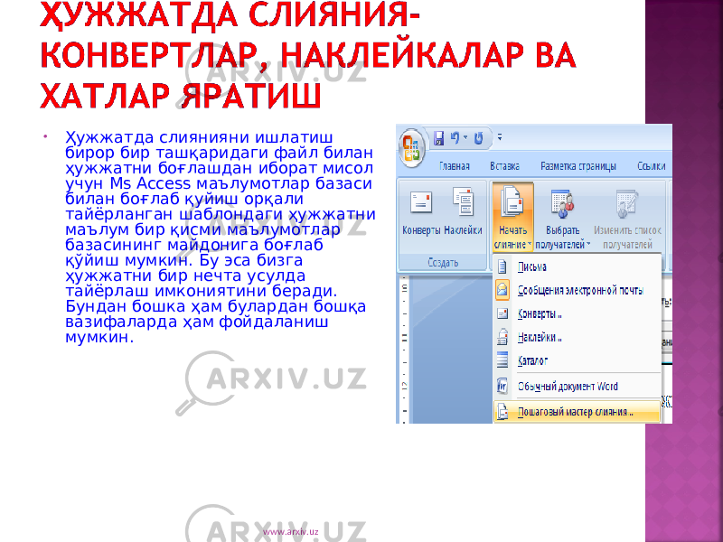 • Ҳужжатда слиянияни ишлатиш бирор бир ташқаридаги файл билан ҳужжатни боғлашдан иборат мисол учун Ms Access маъ лумотлар базаси билан боғлаб қуйиш орқали тайёрланган шаблондаги ҳужжатни маълум бир қисми маълумотлар базасининг майдонига боғлаб қўйиш мумкин. Бу эса бизга ҳужжатни бир нечта усулда тайёрлаш имкониятини беради. Бундан бошка ҳам булардан бошқа вазифаларда ҳам фойдаланиш мумкин. www.arxiv.uz 