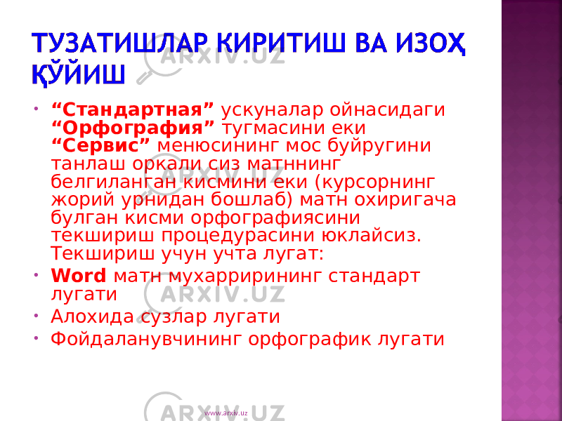 • “ Cтандартная” ускуналар ойнасидаги “Орфография” тугмасини еки “Сервис” менюсининг мос буйругини танлаш оркали сиз матннинг белгиланган кисмини еки (курсорнинг жорий урнидан бошлаб) матн охиригача булган кисми орфографиясини текшириш процедурасини юклайсиз. Текшириш учун учта лугат: • Word матн мухаррирининг стандарт лугати • Алохида сузлар лугати • Фойдаланувчининг орфографик лугати www.arxiv.uz 