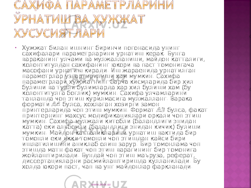 • Хужжат билан ишнинг биринчи погонасида унинг сахифалари параметрларини урнатиш керак. Бунга вараканинг улчами ва мулжалланиши, майдон катталиги, колонтитулдан сахифанинг юкори ва паст томонигача масофани урнатиш киради. Иш жараенида урнатилган параметрлар узгартирилиши хам мумкин. Сахифа параметрлари хужжатнинг барча кисмларида бир хил булиши ва турли булимларда хар хил булиши хам (бу колонтитулга боглик) мумкин. Сахифа улчамларини танлашда чоп этиш курилмасига мулжалланг. Варака формати А4 булса, хохлаган хозирги замон принтерларида чоп этиш мумкин. Формат А3 булса, факат принтернинг махсус модификациялари оркали чоп этиш мумкин. Сахифа мулжали китобли (баландлиги энидан катта) еки альбомли (баландлиги энидан кичик) булиши мумкин. Майдон катталикларини урнатиш вактида бир томонли еки икки томонли чоп этишдан кайси бири ишлатилишини аниклаб олиш зарур. Бир томонлама чоп этишда матн факат чоп этиш варагининг бир томонига жойлаштирилади. Бундай чоп этиш маъруза, реферат, диссертацияларни расмийлаштиришда кулланилади. Бу холда юкори паст, чап ва унг майдонлар фаркланади. www.arxiv.uz 