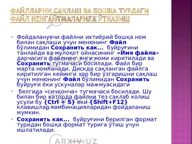 • Фойдаланувчи файлни ихтиёрий бошқа ном билан сақлаши учун менюнинг Файл бўлимидан Сохранить как... буйруғини танлайди ва мулоқот ойнасининг «Имя файла » дарчасига файлнинг янги номи киритилади ва Сохранить тугмачаси босилади. Файл бир марта номланади. Дискда сақланган файлга киритилган кейинги ҳар бир ўзгаришни сақлаш учун менюнинг Файл бўлимидан Сохранить буйруғи ёки ускуналар мажмуасидаги • белгида «сичқонча» тугмачаси босилади. Шу билан бир каторда файлни тез саклаб колиш усули бу { Ctrl + S } еки { Shift + F 12} клавишлар комбинацияларидан фойдаланиш мумкин. • Сохранить как... буйруғини берилган формат туридан бош қа формат турига ўтиш учун ишлатилади. www.arxiv.uz 