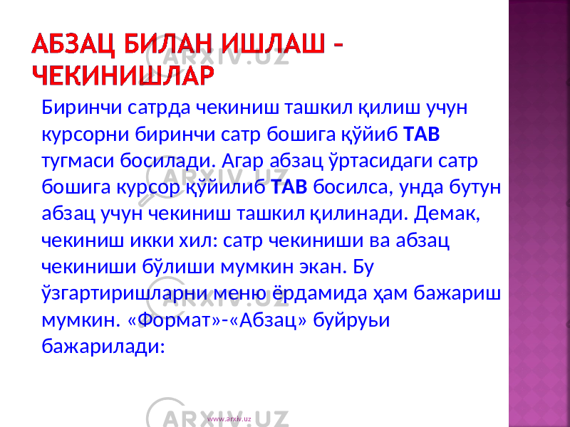 Биринчи сатрда чекиниш ташкил қилиш учун курсорни биринчи сатр бошига қўйиб TAB тугмаси босилади . Агар абзац ўртасидаги сатр бошига курсор қўйилиб TAB босилса , унда бутун абзац учун чекиниш ташкил қилинади . Демак , чекиниш икки хил : сатр чекиниши ва абзац чекиниши бўлиши мумкин экан . Бу ўзгартиришларни меню ёрдамида ҳам бажариш мумкин . « Формат »-« Абзац » буйруьи бажарилади : www.arxiv.uz 