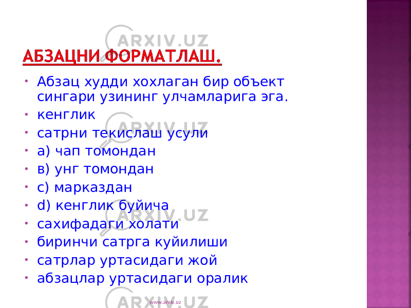 • Абзац худди хохлаган бир объект сингари узининг улчамларига эга. • кенглик • сатрни текислаш усули • а) чап томондан • в) унг томондан • с) марказдан • d ) кенглик буйича • сахифадаги холати • биринчи сатрга куйилиши • сатрлар уртасидаги жой • абзацлар уртасидаги оралик www.arxiv.uz 