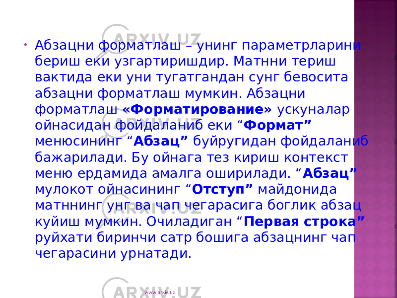 • Абзацни форматлаш – унинг параметрларини бериш еки узгартиришдир. Матнни териш вактида еки уни тугатгандан сунг бевосита абзацни форматлаш мумкин. Абзацни форматлаш «Форматирование» ускуналар ойнасидан фойдаланиб еки “ Формат” менюсининг “ Абзац” буйругидан фойдаланиб бажарилади. Бу ойнага тез кириш контекст меню ердамида амалга оширилади. “ Абзац” мулокот ойнасининг “ Отступ” майдонида матннинг унг ва чап чегарасига боглик абзац куйиш мумкин. Очиладиган “ Первая строка” руйхати биринчи сатр бошига абзацнинг чап чегарасини урнатади. www.arxiv.uz 