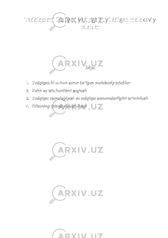 Tadqiqotchi faoliyati va unga quyiladigan malakaviy talablar Reja : 1. Tadqiqotchi uchun zarur bo’lgan malakaviy talablar 2. Zehn va ishchanlikni saqlash 3. Tadqiqot texnologiyasi va tadqiqot samaradorligini ta’minlash 4. Olimning ijtimoiy mas’uliyati 