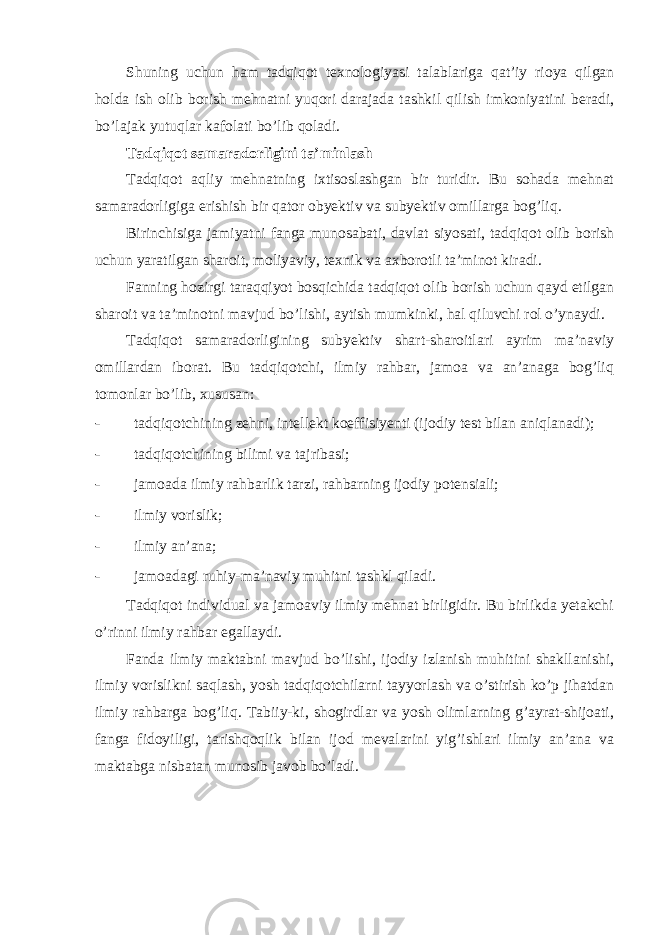 Shuning uchun ham tadqiqot texnologiyasi talablariga qat’iy rioya qilgan holda ish olib borish mehnatni yuqori darajada tashkil qilish imkoniyatini beradi, bo’lajak yutuqlar kafolati bo’lib qoladi. Tadqiqot samaradorligini ta’minlash Tadqiqot aqliy mehnatning ixtisoslashgan bir turidir. Bu sohada mehnat samaradorligiga erishish bir qator obyektiv va subyektiv omillarga bog’liq. Birinchisiga jamiyatni fanga munosabati, davlat siyosati, tadqiqot olib borish uchun yaratilgan sharoit, moliyaviy, texnik va axborotli ta’minot kiradi. Fanning hozirgi taraqqiyot bosqichida tadqiqot olib borish uchun qayd etilgan sharoit va ta’minotni mavjud bo’lishi, aytish mumkinki, hal qiluvchi rol o’ynaydi. Tadqiqot samaradorligining subyektiv shart-sharoitlari ayrim ma’naviy omillardan iborat. Bu tadqiqotchi, ilmiy rahbar, jamoa va an’anaga bog’liq tomonlar bo’lib, xususan: - tadqiqotchining zehni, intellekt koeffisiyenti (ijodiy test bilan aniqlanadi); - tadqiqotchining bilimi va tajribasi; - jamoada ilmiy rahbarlik tarzi, rahbarning ijodiy potensiali; - ilmiy vorislik; - ilmiy an’ana; - jamoadagi ruhiy-ma’naviy muhitni tashkl qiladi. Tadqiqot individual va jamoaviy ilmiy mehnat birligidir. Bu birlikda yetakchi o’rinni ilmiy rahbar egallaydi. Fanda ilmiy maktabni mavjud bo’lishi, ijodiy izlanish muhitini shakllanishi, ilmiy vorislikni saqlash, yosh tadqiqotchilarni tayyorlash va o’stirish ko’p jihatdan ilmiy rahbarga bog’liq. Tabiiy-ki, shogirdlar va yosh olimlarning g’ayrat-shijoati, fanga fidoyiligi, tarishqoqlik bilan ijod mevalarini yig’ishlari ilmiy an’ana va maktabga nisbatan munosib javob bo’ladi. 