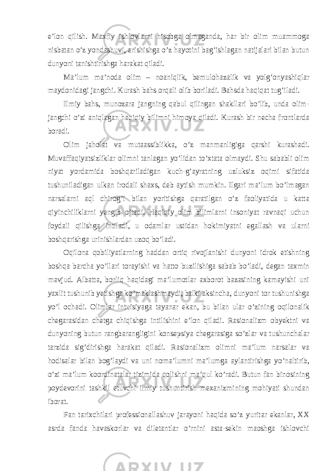 e’lon qilish. Maxfiy ishlovlarni hisobga olmaganda, har bir olim muammoga nisbatan o’z yondashuvi, erishishga o’z hayotini bag’ishlagan natijalari bilan butun dunyoni tanishtirishga harakat qiladi. Ma’lum ma’noda olim – noaniqlik, bemulohazalik va yolg’onyashiqlar maydonidagi jangchi. Kurash bahs orqali olib boriladi. Bahsda haqiqat tug’iladi. Ilmiy bahs, munozara jangning qabul qilingan shakllari bo’lib, unda olim- jangchi o’zi aniqlagan haqiqiy bilimni himoya qiladi. Kurash bir necha frontlarda boradi. Olim jaholat va mutaassiblikka, o’z manmanligiga qarshi kurashadi. Muvaffaqiyatsizliklar olimni tanlagan yo’lidan to’xtata olmaydi. Shu sababli olim niyat yordamida boshqariladigan kuch-g’ayratning uzluksiz oqimi sifatida tushuniladigan ulkan irodali shaxs, deb aytish mumkin. Ilgari ma’lum bo’lmagan narsalarni aql chirog’i bilan yoritishga qaratilgan o’z faoliyatida u katta qiyinchiliklarni yengib o’tadi. Haqiqiy olim bilimlarni insoniyat ravnaqi uchun foydali qilishga intiladi, u odamlar ustidan hokimiyatni egallash va ularni boshqarishga urinishlardan uzoq bo’ladi. Oqilona qobiliyatlarning haddan ortiq rivojlanishi dunyoni idrok etishning boshqa barcha yo’llari torayishi va hatto buzilishiga sabab bo’ladi, degan taxmin mavjud. Albatta, borliq haqidagi ma’lumotlar axborot bazasining kamayishi uni yaxlit tushunib yetishga ko’maklashmaydi, balki aksincha, dunyoni tor tushunishga yo’l ochadi. Olimlar intuisiyaga tayanar ekan, bu bilan ular o’zining oqilonalik chegarasidan chetga chiqishga intilishini e’lon qiladi. Rasionalizm obyektni va dunyoning butun rangbarangligini konsepsiya chegarasiga so’zlar va tushunchalar tarzida sig’dirishga harakat qiladi. Rasionalizm olimni ma’lum narsalar va hodisalar bilan bog’laydi va uni noma’lumni ma’lumga aylantirishga yo’naltirib, o’zi ma’lum koordinatalar tizimida qolishni ma’qul ko’radi. Butun fan binosining poydevorini tashkil etuvchi ilmiy tushuntirish mexanizmining mohiyati shundan iborat. Fan tarixchilari professionallashuv jarayoni haqida so’z yuritar ekanlar, XX asrda fanda havaskorlar va diletantlar o’rnini asta-sekin maoshga ishlovchi 