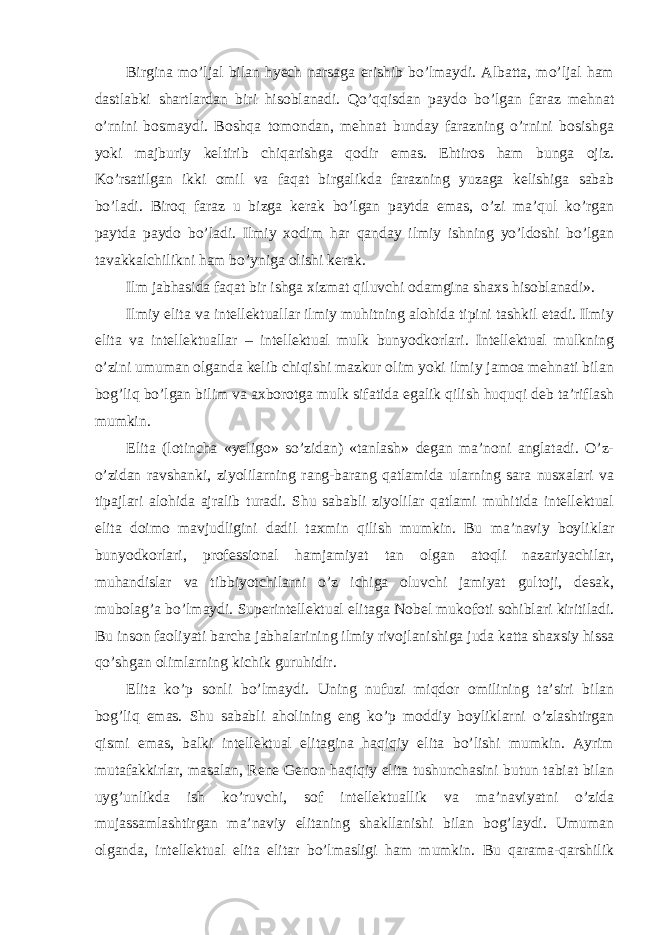 Birgina mo’ljal bilan hyech narsaga erishib bo’lmaydi. Albatta, mo’ljal ham dastlabki shartlardan biri hisoblanadi. Qo’qqisdan paydo bo’lgan faraz mehnat o’rnini bosmaydi. Boshqa tomondan, mehnat bunday farazning o’rnini bosishga yoki majburiy keltirib chiqarishga qodir emas. Ehtiros ham bunga ojiz. Ko’rsatilgan ikki omil va faqat birgalikda farazning yuzaga kelishiga sabab bo’ladi. Biroq faraz u bizga kerak bo’lgan paytda emas, o’zi ma’qul ko’rgan paytda paydo bo’ladi. Ilmiy xodim har qanday ilmiy ishning yo’ldoshi bo’lgan tavakkalchilikni ham bo’yniga olishi kerak. Ilm jabhasida faqat bir ishga xizmat qiluvchi odamgina shaxs hisoblanadi». Ilmiy elita va intellektuallar ilmiy muhitning alohida tipini tashkil etadi. Ilmiy elita va intellektuallar – intellektual mulk bunyodkorlari. Intellektual mulkning o’zini umuman olganda kelib chiqishi mazkur olim yoki ilmiy jamoa mehnati bilan bog’liq bo’lgan bilim va axborotga mulk sifatida egalik qilish huquqi deb ta’riflash mumkin. Elita (lotincha «yeligo» so’zidan) «tanlash» degan ma’noni anglatadi. O’z- o’zidan ravshanki, ziyolilarning rang-barang qatlamida ularning sara nusxalari va tipajlari alohida ajralib turadi. Shu sababli ziyolilar qatlami muhitida intellektual elita doimo mavjudligini dadil taxmin qilish mumkin. Bu ma’naviy boyliklar bunyodkorlari, professional hamjamiyat tan olgan atoqli nazariyachilar, muhandislar va tibbiyotchilarni o’z ichiga oluvchi jamiyat gultoji, desak, mubolag’a bo’lmaydi. Superintellektual elitaga Nobel mukofoti sohiblari kiritiladi. Bu inson faoliyati barcha jabhalarining ilmiy rivojlanishiga juda katta shaxsiy hissa qo’shgan olimlarning kichik guruhidir. Elita ko’p sonli bo’lmaydi. Uning nufuzi miqdor omilining ta’siri bilan bog’liq emas. Shu sababli aholining eng ko’p moddiy boyliklarni o’zlashtirgan qismi emas, balki intellektual elitagina haqiqiy elita bo’lishi mumkin. Ayrim mutafakkirlar, masalan, Rene Genon haqiqiy elita tushunchasini butun tabiat bilan uyg’unlikda ish ko’ruvchi, sof intellektuallik va ma’naviyatni o’zida mujassamlashtirgan ma’naviy elitaning shakllanishi bilan bog’laydi. Umuman olganda, intellektual elita elitar bo’lmasligi ham mumkin. Bu qarama-qarshilik 
