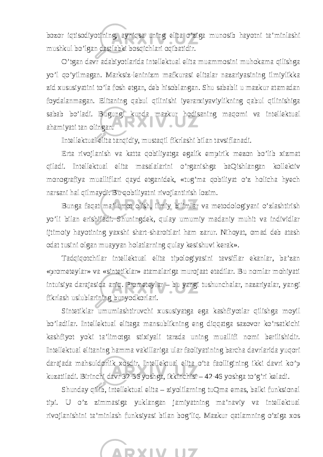 bozor iqtisodiyotining, ayniqsa uning elita o’ziga munosib hayotni ta’minlashi mushkul bo’lgan dastlabki bosqichlari oqibatidir. O’tgan davr adabiyotlarida intellektual elita muammosini muhokama qilishga yo’l qo’yilmagan. Marksiz-leninizm mafkurasi elitalar nazariyasining ilmiylikka zid xususiyatini to’la fosh etgan, deb hisoblangan. Shu sababli u mazkur atamadan foydalanmagan. Elitaning qabul qilinishi iyerarxiyaviylikning qabul qilinishiga sabab bo’ladi. Bugungi kunda mazkur hodisaning maqomi va intellektual ahamiyati tan olingan. Intellektual elita tanqidiy, mustaqil fikrlashi bilan tavsiflanadi. Erta rivojlanish va katta qobiliyatga egalik empirik mezon bo’lib xizmat qiladi. Intellektual elita masalalarini o’rganishga baQishlangan kollektiv monografiya mualliflari qayd etganidek, «tug’ma qobiliyat o’z holicha hyech narsani hal qilmaydi. Bu qobiliyatni rivojlantirish lozim. Bunga faqat ma’lumot olish, ilmiy bilimlar va metodologiyani o’zlashtirish yo’li bilan erishiladi. Shuningdek, qulay umumiy madaniy muhit va individlar ijtimoiy hayotining yaxshi shart-sharoitlari ham zarur. Nihoyat, omad deb atash odat tusini olgan muayyan holatlarning qulay kesishuvi kerak». Tadqiqotchilar intellektual elita tipologiyasini tavsiflar ekanlar, ba’zan «prometeylar» va «sintetiklar» atamalariga murojaat etadilar. Bu nomlar mohiyati intuisiya darajasida aniq. Prometeylar – bu yangi tushunchalar, nazariyalar, yangi fikrlash uslublarining bunyodkorlari. Sintetiklar umumlashtiruvchi xususiyatga ega kashfiyotlar qilishga moyil bo’ladilar. Intellektual elitaga mansublikning eng diqqatga sazovor ko’rsatkichi kashfiyot yoki ta’limotga stixiyali tarzda uning muallifi nomi berilishidir. Intellektual elitaning hamma vakillariga ular faoliyatining barcha davrlarida yuqori darajada mahsuldorlik xosdir. Intellektual elita o’ta faolligining ikki davri ko’p kuzatiladi. Birinchi davr 32-36 yoshga, ikkinchisi – 42-46 yoshga to’g’ri keladi. Shunday qilib, intellektual elita – ziyolilarning tuQma emas, balki funksional tipi. U o’z zimmasiga yuklangan jamiyatning ma’naviy va intellektual rivojlanishini ta’minlash funksiyasi bilan bog’liq. Mazkur qatlamning o’ziga xos 