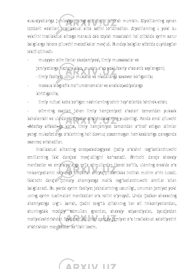 xususiyatlariga jumlasiga uning ochiqligini kiritish mumkin. Ziyolilarning aynan iqtidorli vakillari intellektual elita safini to’ldiradilar. Ziyolilarning u yoki bu vakilini intellektual elitaga mansub deb topish masalasini hal qilishda ayrim zarur belgilarga ishora qiluvchi metodikalar mavjud. Bunday belgilar sifatida quyidagilar taklif qilinadi: - muayyan olim fanlar akademiyasi, ilmiy muassasalar va jamiyatlarga haqiqiy a’zo, muxbir a’zo yoki faxriy a’zo etib saylangani; - ilmiy faoliyat uchun mukofot va medallarga sazovor bo’lganlik; - maxsus biografik ma’lumotnomalar va ensiklopediyalarga kiritilganlik; - ilmiy nufuzi katta bo’lgan nashrlarning tahrir hay’atlarida ishtirok etish; - olimning asarlari jahon ilmiy hamjamiyati a’zolari tomonidan yuksak baholanishi va ulardan iqtiboslar olish indeksining yuqoriligi. Fanda amal qiluvchi «Matfey effekti»ga ko’ra, ilmiy hamjamiyat tomonidan e’tirof etilgan olimlar yangi mukofotlarga o’zlarining hali dovruq qozonmagan hamkasblariga qaraganda osonroq erishadilar. Intellektual elitaning ontopsixologiyasi ijodiy o’sishni rag’batlantiruvchi omillarning ikki darajasi mavjudligini ko’rsatadi. Birinchi daraja shaxsiy manfaatlar va ambisiyalarga to’la stimullardan iborat bo’lib, ularning orasida o’z imkoniyatlarini ro’yobga chiqarish ehtiyoji, liderlikka intilish muhim o’rin tutadi. Ikkinchi daraja ijtimoiy ahamiyatga molik rag’batlantiruvchi omillar bilan belgilanadi. Bu yerda ayrim faoliyat jabhalarining ustunligi, umuman jamiyat yoki uning ayrim tuzilmalari manfaatlari o’z rolini o’ynaydi. Unda ijodkor shaxsning ahamiyatiga urg’u berish, ijodni targ’ib qilishning har xil imkoniyatlaridan, shuningdek moddiy stimullar: grantlar, shaxsiy stipendiyalar, byudjetdan moliyalashtirishdan foydalaniladi. Har qanday jamiyat o’z intellektual salohiyatini o’stirishdan manfaatdor bo’lishi lozim. 