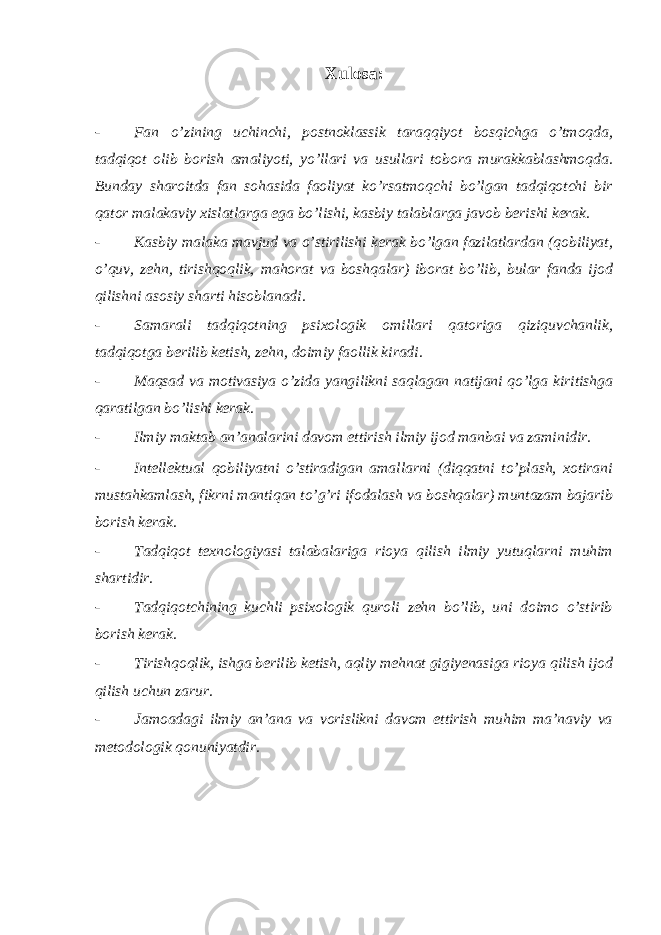 Xulosa : - Fan o’zining uchinchi, postnoklassik taraqqiyot bosqichga o’tmoqda, tadqiqot olib borish amaliyoti, yo’llari va usullari tobora murakkablashmoqda. Bunday sharoitda fan sohasida faoliyat ko’rsatmoqchi bo’lgan tadqiqotchi bir qator malakaviy xislatlarga ega bo’lishi, kasbiy talablarga javob berishi kerak. - Kasbiy malaka mavjud va o’stirilishi kerak bo’lgan fazilatlardan (qobiliyat, o’quv, zehn, tirishqoqlik, mahorat va boshqalar) iborat bo’lib, bular fanda ijod qilishni asosiy sharti hisoblanadi. - Samarali tadqiqotning psixologik omillari qatoriga qiziquvchanlik, tadqiqotga berilib ketish, zehn, doimiy faollik kiradi. - Maqsad va motivasiya o’zida yangilikni saqlagan natijani qo’lga kiritishga qaratilgan bo’lishi kerak. - Ilmiy maktab an’analarini davom ettirish ilmiy ijod manbai va zaminidir. - Intellektual qobiliyatni o’stiradigan amallarni (diqqatni to’plash, xotirani mustahkamlash, fikrni mantiqan to’g’ri ifodalash va boshqalar) muntazam bajarib borish kerak. - Tadqiqot texnologiyasi talabalariga rioya qilish ilmiy yutuqlarni muhim shartidir. - Tadqiqotchining kuchli psixologik quroli zehn bo’lib, uni doimo o’stirib borish kerak. - Tirishqoqlik, ishga berilib ketish, aqliy mehnat gigiyenasiga rioya qilish ijod qilish uchun zarur. - Jamoadagi ilmiy an’ana va vorislikni davom ettirish muhim ma’naviy va metodologik qonuniyatdir. 