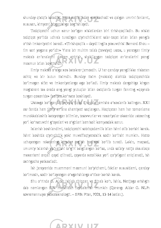 shunday qiziqib ketadiki, hatto xalifalikdan voz kechadi va qolgan umrini fanlarni, xususan, kimyoni o’rganishga bag’ishlaydi. Tadqiqotchi uchun zarur bo’lgan xislatlardan biri tirishqoqlikdir. Bu xislat tadqiqot yo’lida uchrab turadigan qiyinchiliklarni sabr-toqat bilan bilan yengib o’tish imkoniyatini beradi. «Tirishqoqlik – deydi ingliz yozuvchisi Bernard Shou – ilm sari yagona yo’ldir» Yana bir muhim talab (tavsiya) ustoz, u yaratgan ilmiy maktab an’analarini davom ettirish, shakllangan tadqiqot an’analarini yangi mazmun bilan boyitishdir. Ilmiy maktab o’ziga xos betakror jamoadir. U har qanday yangilikka nisbatan ochiq va bir butun tizimdir. Bunday tizim (maktab) alohida tadqiqotchida bo’lmagan sifat va imkoniyatlarga ega bo’ladi. Ilmiy maktab dargohiga kirgan magistrant tez orada eng yangi yutuqlar bilan oziqlanib turgan fanning «qaynab turgan qozonida» faoliyat ko’rsata boshlaydi. Ustozga bo’lgan iltifot va e’tiqod Sharqda hamisha e’zozlanib kelingan. XXI asr fanida ham ilmiy an’ana ahamiyati saqlangan. Haqiqatan ham har tomonlama murakkablashib ketayotgan bilimlar, tasavvurlar va nazariyalar okeanida ustozning yo’l ko’rsatuvchi g’oyalari va o’gitlari bamisoli kompasdek zarur. Izlanish boshlandimi, tadqiqotchi sobitqadamlik bilan ishni olib borishi kerak. Ishni boshida qiyinchilik yoki muvaffaqiyatsizlik sodir bo’lishi mumkin. Hatto uchayotgan raketaning kursdan og’ish hodisasi bo’lib turadi. Lekin, maqsad, umumiy izlanish yo’nalishi to’g’ri belgilangan bo’lsa, unda salbiy natija aks aloqa mexanizmi orqali qayd qilinadi, qayerda xatolikka yo’l qo’yilgani aniqlanadi, ish oxirigacha yetkaziladi. Ish jarayonida muammoni mazmuni bo’yichami, faktlar xususidami, qanday bo’lmasin, sodir bo’layotgan o’zgarishlarga e’tibor berish kerak. Shu o’rinda G. Alder ishlab chiqqan va Sinab ko’r, Ishla, Natijaga erishgin deb nomlangan SIN modelidan foydalanish mumkin (Qarang: Alder G. NLP: sovremenn ы ye psixotexnologii. – SPB: Piter, 2001, 13-14 betlar.). 