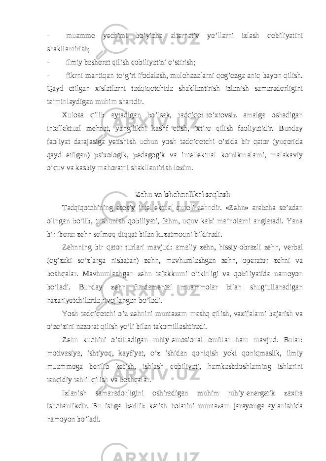 - muammo yechimi bo’yicha alternativ yo’llarni izlash qobiliyatini shakllantirish; - ilmiy bashorat qilish qobiliyatini o’stirish; - fikrni mantiqan to’g’ri ifodalash, mulohazalarni qog’ozga aniq bayon qilish. Qayd etilgan xislatlarni tadqiqotchida shakllantirish izlanish samaradorligini ta’minlaydigan muhim shartdir. Xulosa qilib aytadigan bo’lsak, tadqiqot-to’xtovsiz amalga oshadigan intellektual mehnat, yangilikni kashf etish, ixtiro qilish faoliyatidir. Bunday faoliyat darajasiga yetishish uchun yosh tadqiqotchi o’zida bir qator (yuqorida qayd etilgan) psixologik, pedagogik va intellektual ko’nikmalarni, malakaviy o’quv va kasbiy mahoratni shakllantirish lozim. Zehn va ishchanlikni saqlash Tadqiqotchining asosiy intellektual quroli-zehndir. «Zehn» arabcha so’zdan olingan bo’lib, tushunish qobiliyati, fahm, uquv kabi ma’nolarni anglatadi. Yana bir ibora: zehn solmoq diqqat bilan kuzatmoqni bildiradi. Zehnning bir qator turlari mavjud: amaliy zehn, hissiy-obrazli zehn, verbal (og’zaki so’zlarga nisbatan) zehn, mavhumlashgan zehn, operator zehni va boshqalar. Mavhumlashgan zehn tafakkurni o’tkirligi va qobiliyatida namoyon bo’ladi. Bunday zehn fundamental muammolar bilan shug’ullanadigan nazariyotchilarda rivojlangan bo’ladi. Yosh tadqiqotchi o’z zehnini muntazam mashq qilish, vazifalarni bajarish va o’zo’zini nazorat qilish yo’li bilan takomillashtiradi. Zehn kuchini o’stiradigan ruhiy-emosional omillar ham mavjud. Bular: motivasiya, ishtiyoq, kayfiyat, o’z ishidan qoniqish yoki qoniqmaslik, ilmiy muammoga berilib ketish, ishlash qobiliyati, hamkasbdoshlarning ishlarini tanqidiy tahlil qilish va boshqalar. Izlanish samaradorligini oshiradigan muhim ruhiy-energetik zaxira ishchanlikdir. Bu ishga berilib ketish holatini muntazam jarayonga aylanishida namoyon bo’ladi. 