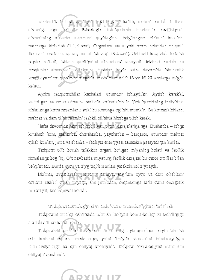 Ishchanlik ishlash qobiliyati koeffisiyenti bo’lib, mehnat kunida turlicha qiymatga ega bo’ladi. Psixologik tadqiqotlarda ishchanlik koeffisiyenti qiymatining o’rtacha raqamlari quyidagicha belgilangan: birinchi bosqich- mehnatga kirishish (1-1,5 soat). Organizm uyqu yoki orom holatidan chiqadi. Ikkinchi bosqich-barqaror, unumli ish vaqti (3-4 soat). Uchinchi bosqichda toliqish paydo bo’ladi, ishlash qobiliyatini dinamikasi susayadi. Mehnat kunida bu bosqichlar almashaditushlikkacha, tushdan keyin sutka davomida ishchanlik koeffisiyenti to’lqinsimon o’zgarib, maksimumlari 9-13 va 16-20 soatlarga to’g’ri keladi. Ayrim tadqiqotchilar kechalari unumdor ishlaydilar. Aytish kerakki, keltirilgan raqamlar o’rtacha statistik ko’rsatkichdir. Tadqiqotchining individual xislatlariga ko’ra raqamlar u yoki bu tomonga og’ishi mumkin. Bu ko’rsatkichlarni mehnat va dam olish rejimini tashkil qilishda hisobga olish kerak. Hafta davomida ham ish qobiliyati o’zini darajalariga ega. Dushanba – ishga kirishish kuni, seshanba, chorshanba, payshanba – barqaror, unumdor mehnat qilish kunlari, juma va shanba – faoliyat energiyasi astasekin pasayadigan kunlar. Tadqiqot olib borish tafakkur organi bo’lgan miyaning holati va faollik ritmalariga bog’liq. O’z navbatida miyaning faollik darajasi bir qator omillar bilan belgilanadi. Bunda uyqu va o’yg’oqlik ritmlari yetakchi rol o’ynaydi. Mehnat, ovqatlanish, jismoniy tarbiya, sog’lom uyqu va dam olishlarni oqilona tashkil qilish miyaga, shu jumladan, organizmga to’la qonli energetik imkoniyat, kuch-quvvat beradi. Tadqiqot texnologiyasi va tadqiqot samaradorligini ta’minlash Tadqiqotni amalga oshirishda izlanish faoliyati ketma-ketligi va izchilligiga alohida e’tibor berish kerak. Tadqiqotchi kasbi ommaviy kasblardan biriga aylangandagan keyin izlanish olib borishni oqilona modellariga, ya’ni ilmiylik standartini ta’minlaydigan talabtavsiyalarga bo’lgan ehtiyoj kuchayadi. Tadqiqot texnologiyasi mana shu ehtiyojni qondiradi. 