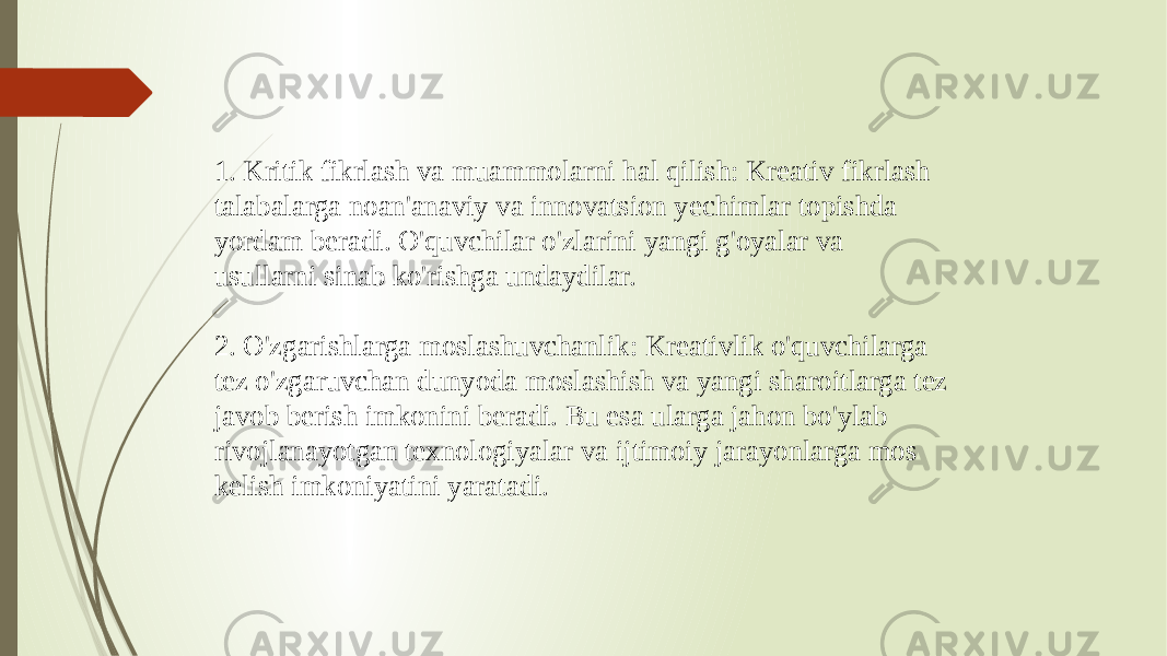 1. Kritik fikrlash va muammolarni hal qilish: Kreativ fikrlash talabalarga noan&#39;anaviy va innovatsion yechimlar topishda yordam beradi. O&#39;quvchilar o&#39;zlarini yangi g&#39;oyalar va usullarni sinab ko&#39;rishga undaydilar. 2. O&#39;zgarishlarga moslashuvchanlik: Kreativlik o&#39;quvchilarga tez o&#39;zgaruvchan dunyoda moslashish va yangi sharoitlarga tez javob berish imkonini beradi. Bu esa ularga jahon bo&#39;ylab rivojlanayotgan texnologiyalar va ijtimoiy jarayonlarga mos kelish imkoniyatini yaratadi. 